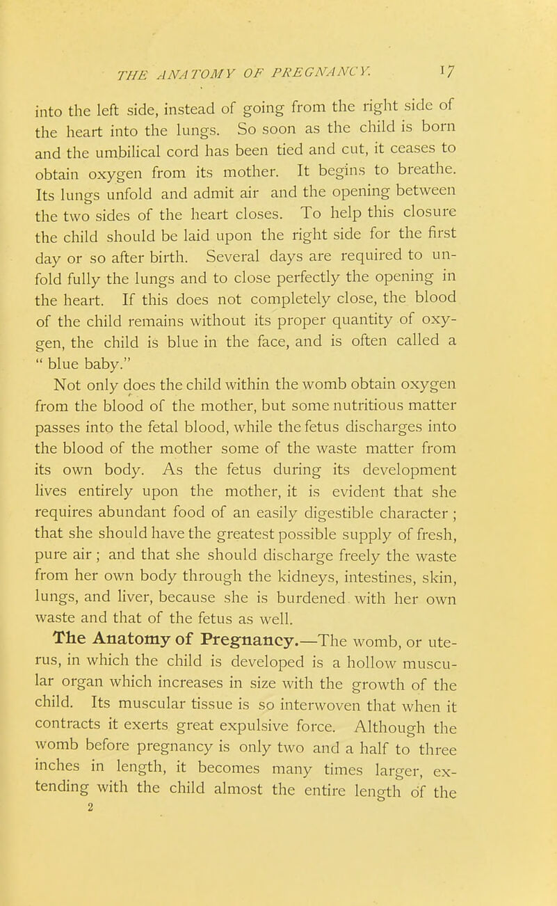 into the left side, instead of going from the right side of the heart into the lungs. So soon as the child is born and the umbilical cord has been tied and cut, it ceases to obtain oxygen from its mother. It begins to breathe. Its lunes unfold and admit air and the opening between the two sides of the heart closes. To help this closure the child should be laid upon the right side for the first day or so after birth. Several days are required to un- fold fully the lungs and to close perfectly the opening in the heart. If this does not completely close, the blood of the child remains without its proper quantity of oxy- gen, the child is blue in the face, and is often called a  blue baby. Not only does the child within the womb obtain oxygen from the blood of the mother, but some nutritious matter passes into the fetal blood, while the fetus discharges into the blood of the mother some of the waste matter from its own body. As the fetus during its development lives entirely upon the mother, it is evident that she requires abundant food of an easily digestible character ; that she should have the greatest possible supply of fresh, pure air ; and that she should discharge freely the waste from her own body through the kidneys, intestines, skin, lungs, and liver, because she is burdened. with her own waste and that of the fetus as well. The Anatomy of Pregnancy.—The womb, or ute- rus, in which the child is developed is a hollow muscu- lar organ which increases in size with the growth of the child. Its muscular tissue is so interwoven that when it contracts it exerts great expulsive force. Although the womb before pregnancy is only two and a half to three inches in length, it becomes many times larger, ex- tending with the child almost the entire length of the 2