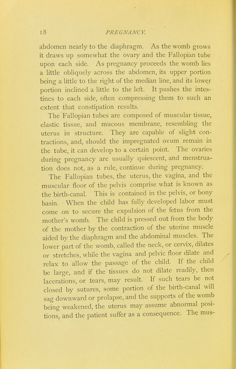 abdomen nearly to the diaphragm. As the womb grows it draws up somewhat the ovaiy and the Fallopian tube upon each side. As pregnancy proceeds the womb lies a little obliquely across the abdomen, its upper portion being a little to the right of the median line, and its lower portion inclined a little to the left. It pushes the intes- tines to each side, often compressing them to such an extent that constipation results. The Fallopian tubes are composed of muscular tissue, elastic tissue, and mucous membrane, resembling the uterus in structure. They are capable of slight con- tractions, and, should the impregnated ovum remain in the tube, it can develop to a certain point. The ovaries during pregnancy are usually quiescent, and menstrua- tion does not, as a rule, continue during pregnancy. The Fallopian tubes, the uterus, the vagina, and the muscular floor of the pelvis comprise what is known as the birth-canal. This is contained in the pelvis, or bony basin. ■ When the child has fully developed labor must come on to secure the expulsion of the fetus from the mother's womb. The child is pressed out from the body of the mother by the contraction of the uterine muscle aided by the diaphragm and the abdominal muscles. The lower part of the womb, called the neck, or cervix, dilates or stretches, while the vagina and pelvic floor dilate and relax to allow the passage of the child. If the child be large, and if the tissues do not dilate readily, then lacerations, or tears, may result. If such tears be not closed by sutures, some portion of the birth-canal will sag downward or prolapse, and the supports of the womb being weakened, the uterus may assume abnormal posi- tions, and the patient suffer as a consequence. The mus-