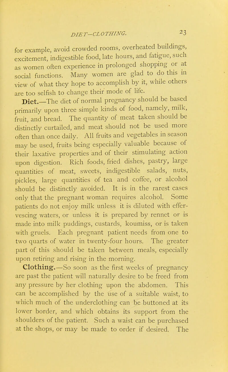 DIE t-CL O THING. for example, avoid crowded rooms, overheated buildings, excitement, indigestible food, late hours, and fatigue, such as women often experience in prolonged shopping or at social functions. Many women are glad to do this 111 view of what they hope to accomplish by it, while others are too selfish to change their mode of life. Diet.—The diet of normal pregnancy should be based primarily upon three simple kinds of food, namely, milk, fruit, and bread. The quantity of meat taken should be distinctly curtailed, and meat should not be used more often than once daily. All fruits and vegetables in season may be used, fruits being especially valuable because of their laxative properties and of their stimulating action upon digestion. Rich foods, fried dishes, pastry, large quantities of meat, sweets, indigestible salads, nuts, pickles, large quantities of tea and coffee, or alcohol should be distinctly avoided. It is in the rarest cases only that the pregnant woman requires alcohol. Some patients do not enjoy milk unless it is diluted with effer- vescing waters, or unless it is prepared by rennet or is made into milk puddings, custards, koumiss, or is taken with gruels. Each pregnant patient needs from one to two quarts of water in twenty-four hours. The greater part of this should be taken between meals, especially upon retiring and rising in the morning. Clothing.—So soon as the first weeks of pregnancy are past the patient will naturally desire to be freed from any pressure by her clothing upon the abdomen. This can be accomplished by the use of a suitable waist, to which much of the underclothing can be buttoned at its lower border, and which obtains its support from the shoulders of the patient. Such a waist can be purchased at the shops, or may be made to order if desired. The
