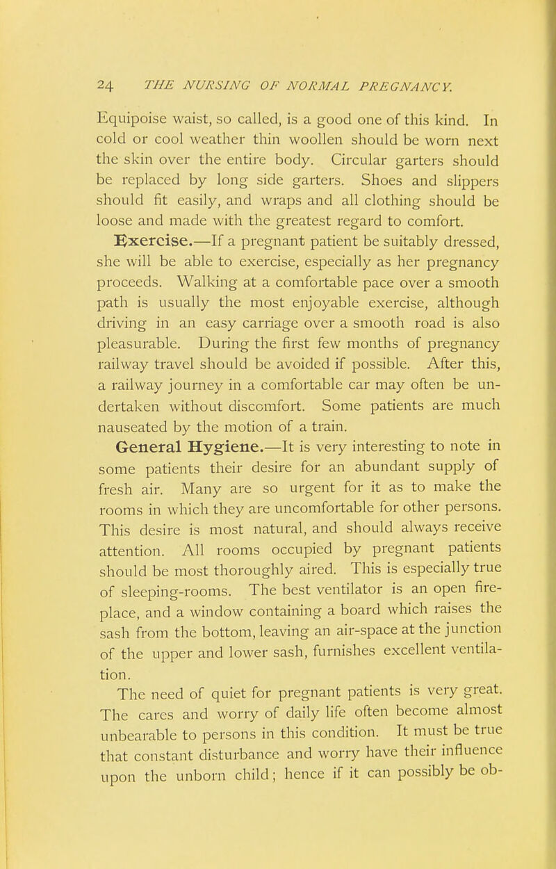 Equipoise waist, so called, is a good one of this kind. In cold or cool weather thin woollen should be worn next the skin over the entire body. Circular garters should be replaced by long side garters. Shoes and slippers should fit easily, and wraps and all clothing should be loose and made with the greatest regard to comfort. Exercise.—If a pregnant patient be suitably dressed, she will be able to exercise, especially as her pregnancy proceeds. Walking at a comfortable pace over a smooth path is usually the most enjoyable exercise, although driving in an easy carriage over a smooth road is also pleasurable. During the first few months of pregnancy railway travel should be avoided if possible. After this, a railway journey in a comfortable car may often be un- dertaken without discomfort. Some patients are much nauseated by the motion of a train. General Hygiene.—It is very interesting to note in some patients their desire for an abundant supply of fresh air. Many are so urgent for it as to make the rooms in which they are uncomfortable for other persons. This desire is most natural, and should always receive attention. All rooms occupied by pregnant patients should be most thoroughly aired. This is especially true of sleeping-rooms. The best ventilator is an open fire- place, and a window containing a board which raises the sash from the bottom, leaving an air-space at the junction of the upper and lower sash, furnishes excellent ventila- tion. The need of quiet for pregnant patients is very great. The cares and worry of daily life often become almost unbearable to persons in this condition. It must be true that constant disturbance and worry have their influence upon the unborn child; hence if it can possibly be ob-