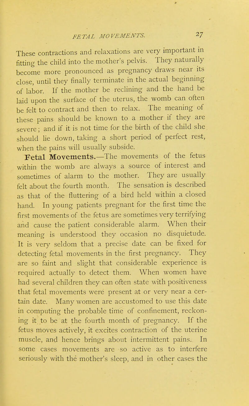 J FETAL MOVEMENTS. V These contractions and relaxations are very important in fitting the child into the mother's pelvis. They naturally become more pronounced as pregnancy draws near its close, until they finally terminate in the actual beginning of labor. If the mother be reclining and the hand be laid upon the surface of the uterus, the womb can often be felt to contract and then to relax. The meaning of these pains should be known to a mother if they are severe; and if it is not time for the birth of the child she should lie down, taking a short period of perfect rest, when the pains will usually subside. Fetal Movements.—The movements of the fetus within the womb are always a source of interest and sometimes of alarm to the mother. They are usually felt about the fourth month. The sensation is described as that of the fluttering of a bird held within a closed hand. In young patients pregnant for the first time the first movements of the fetus are sometimes very terrifying and cause the patient considerable alarm. When their meaning is understood they occasion no disquietude. It is very seldom that a precise date can be fixed for detecting fetal movements in the first pregnancy. They are so faint and slight that considerable experience is required actually to detect them. When women have had several children they can often state with positiveness that fetal movements were present at or very near a cer- tain date. Many women are accustomed to use this date in computing the probable time of confinement, reckon- ing it to be at the fourth month of pregnancy. If the fetus moves actively, it excites contraction of the uterine muscle, and hence brings about intermittent pains. In some cases movements are so active as to interfere seriously with the mother's sleep, and in other cases the