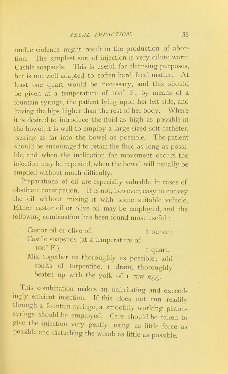 undue violence might result in the production of abor- tion. The simplest sort of injection is very dilute warm Castile soapsuds. This is useful for cleansing purposes, but is not well adapted to soften hard fecal matter. At least one quart would be necessary, and this should be given at a temperature of ioo° F., by means of a fountain-syringe, the patient lying upon her left side, and having the hips higher than the rest of her body. Where it is desired to introduce the fluid as high as possible in the bowel, it is well to employ a large-sized soft catheter, passing as far into the bowel as possible. The patient should be encouraged to retain the fluid as long as possi- ble, and when the inclination for movement occurs the injection may be repeated, when the bowel will usually be emptied without much difficulty. Preparations of oil are especially valuable in cases of obstinate constipation. It is not, however, easy to convey the oil without mixing it with some suitable vehicle. Either castor oil or olive oil may be employed, and the following combination has been found most useful : Castor oil or olive oil, I ounce ; Castile soapsuds (at a temperature of I00° F.), i quart. Mix together as thoroughly as possible; add spirits of turpentine, i dram, thoroughly beaten up with the yolk of i raw egg. This combination makes an unirritating and exceed- ingly efficient injection. If this does not run readily through a fountain-syringe, a smoothly working piston- syringe should be employed. Care should be taken to give the injection very gently, using as little force as possible and disturbing the womb as little as possible.