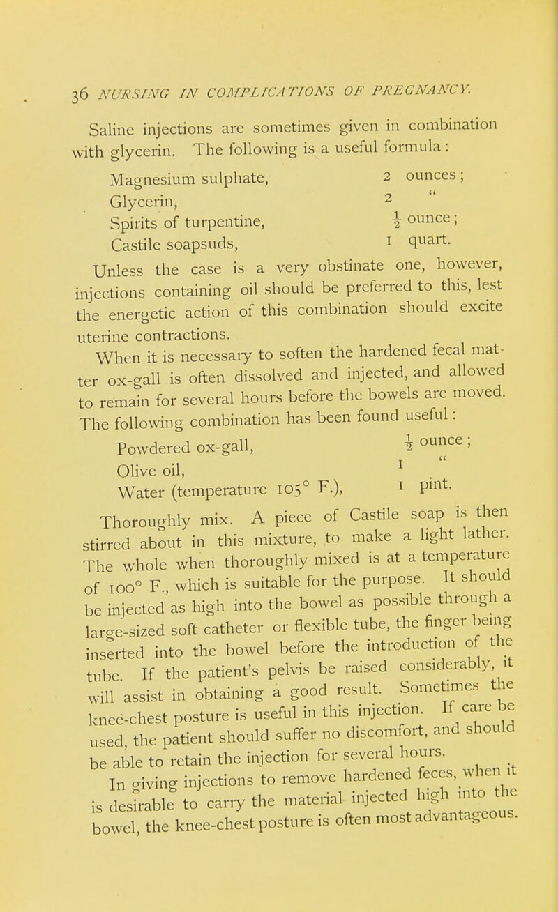 Saline injections are sometimes given in combination with glycerin. The following is a useful formula : Magnesium sulphate, 2 ounces ; Glycerin, 2 Spirits of turpentine, \ ounce ; Castile soapsuds, I quart. Unless the case is a very obstinate one, however, injections containing oil should be preferred to this, lest the energetic action of this combination should excite uterine contractions. When it is necessary to soften the hardened fecal mat- ter ox-gall is often dissolved and injected, and allowed to remain for several hours before the bowels are moved. The following combination has been found useful: Powdered ox-gall, \ °unce > Olive oil, 1 Water (temperature 1050 F.)f 1 Pint Thoroughly mix. A piece of Castile soap is then stirred about in this mixture, to make a light lather. The whole when thoroughly mixed is at a temperature of ioo° F which is suitable for the purpose. It should be injected'as high into the bowel as possible through a lar^e-sized soft catheter or flexible tube, the finger being inserted into the bowel before the introduction of the tube If the patient's pelvis be raised considerably it will assist in obtaining a good result. Sometimes the knee-chest posture is useful in this injection. If care be used the patient should suffer no discomfort, and should be able to retain the injection for several hours. In living injections to remove hardened feces when it is desirable to cany the material injected high into the bowe the knee-chest posture is often most advantageous.