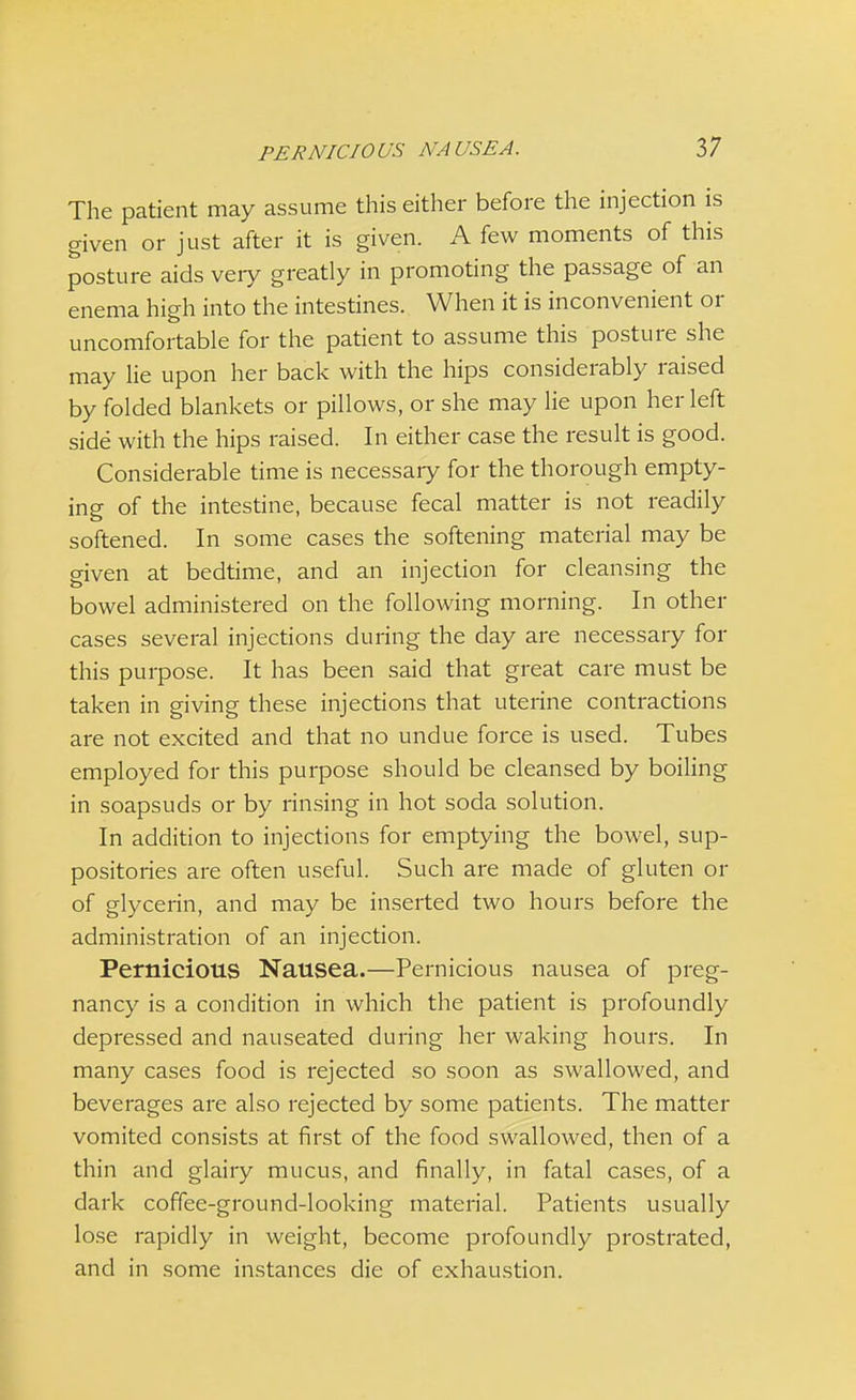 The patient may assume this either before the injection is given or just after it is given. A few moments of this posture aids veiy greatly in promoting the passage of an enema high into the intestines. When it is inconvenient or uncomfortable for the patient to assume this posture she may lie upon her back with the hips considerably raised by folded blankets or pillows, or she may lie upon her left side with the hips raised. In either case the result is good. Considerable time is necessary for the thorough empty- ing of the intestine, because fecal matter is not readily softened. In some cases the softening material may be given at bedtime, and an injection for cleansing the bowel administered on the following morning. In other cases several injections during the day are necessary for this purpose. It has been said that great care must be taken in giving these injections that uterine contractions are not excited and that no undue force is used. Tubes employed for this purpose should be cleansed by boiling in soapsuds or by rinsing in hot soda solution. In addition to injections for emptying the bowel, sup- positories are often useful. Such are made of gluten or of glycerin, and may be inserted two hours before the administration of an injection. Pernicious Nausea.—Pernicious nausea of preg- nancy is a condition in which the patient is profoundly depressed and nauseated during her waking hours. In many cases food is rejected so soon as swallowed, and beverages are also rejected by some patients. The matter vomited consists at first of the food swallowed, then of a thin and glairy mucus, and finally, in fatal cases, of a dark coffee-ground-looking material. Patients usually lose rapidly in weight, become profoundly prostrated, and in some instances die of exhaustion.