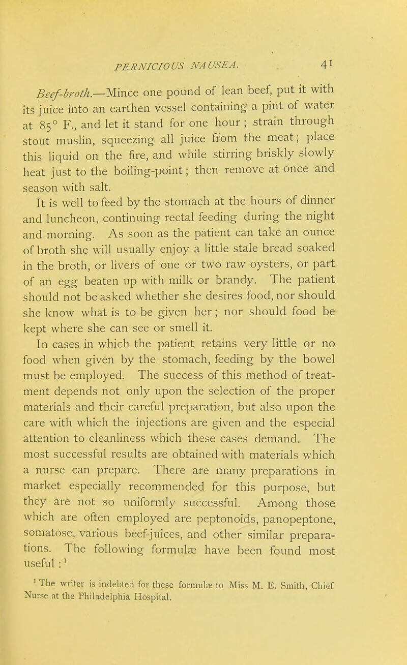 Beef-broth—Mince one pound of lean beef, put it with its juice into an earthen vessel containing a pint of water at 850 F., and let it stand for one hour; strain through stout muslin, squeezing all juice from the meat; place this liquid on the fire, and while stirring briskly slowly heat just to the boiling-point; then remove at once and season with salt. It is well to feed by the stomach at the hours of dinner and luncheon, continuing rectal feeding during the night and morning. As soon as the patient can take an ounce of broth she will usually enjoy a little stale bread soaked in the broth, or livers of one or two raw oysters, or part of an egg beaten up with milk or brandy. The patient should not be asked whether she desires food, nor should she know what is to be given her; nor should food be kept where she can see or smell it. In cases in which the patient retains very little or no food when given by the stomach, feeding by the bowel must be employed. The success of this method of treat- ment depends not only upon the selection of the proper materials and their careful preparation, but also upon the care with which the injections are given and the especial attention to cleanliness which these cases demand. The most successful results are obtained with materials which a nurse can prepare. There are many preparations in market especially recommended for this purpose, but they are not so uniformly successful. Among those which are often employed are peptonoids, panopeptone, somatose, various beef-juices, and other similar prepara- tions. The following formulae have been found most useful :1 1 The writer is indebted for these formula to Miss M. E. Smith, Chief Nurse at the Philadelphia Hospital.