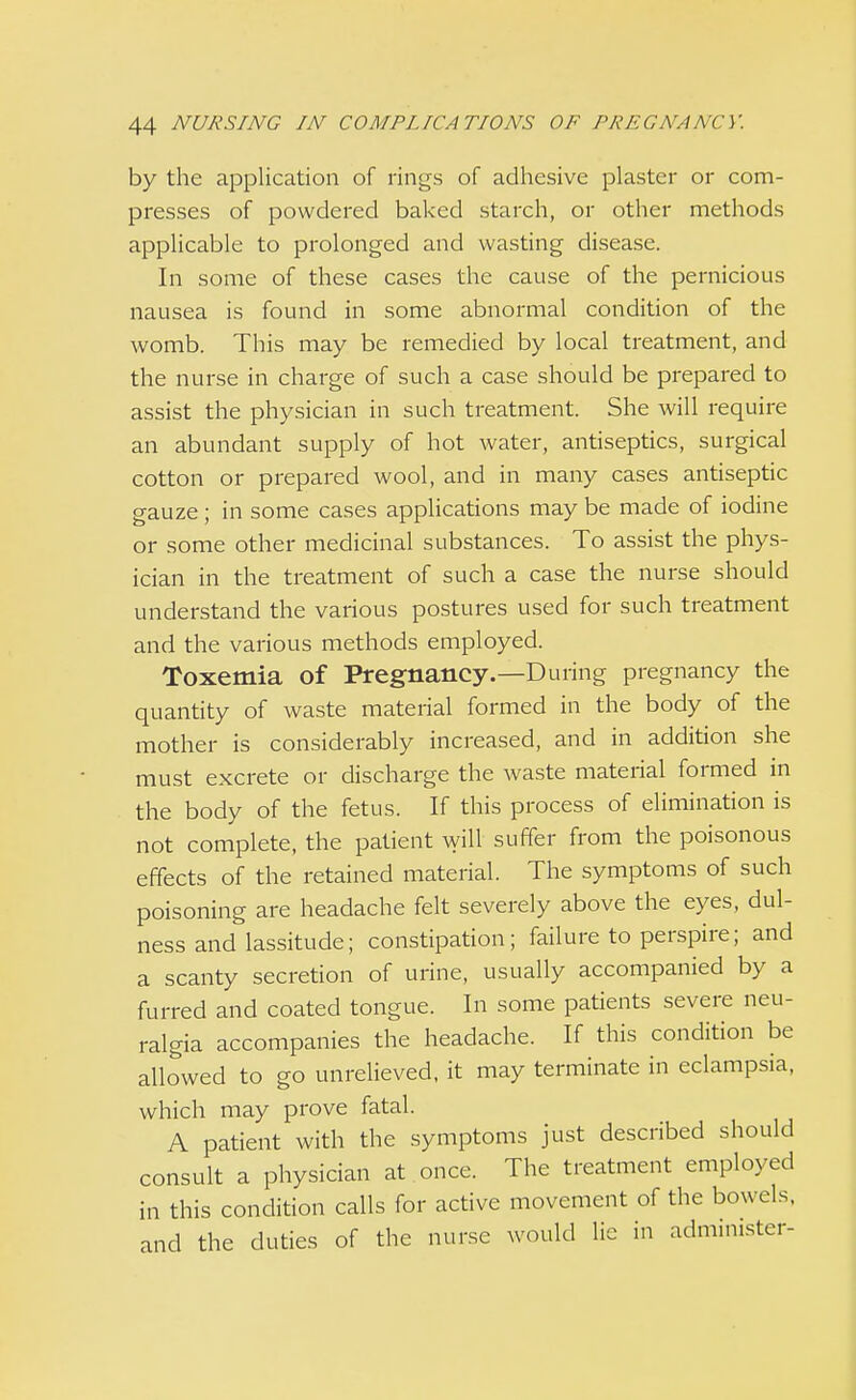 by the application of rings of adhesive plaster or com- presses of powdered baked starch, or other methods applicable to prolonged and wasting disease. In some of these cases the cause of the pernicious nausea is found in some abnormal condition of the womb. This may be remedied by local treatment, and the nurse in charge of such a case should be prepared to assist the physician in such treatment. She will require an abundant supply of hot water, antiseptics, surgical cotton or prepared wool, and in many cases antiseptic gauze; in some cases applications may be made of iodine or some other medicinal substances. To assist the phys- ician in the treatment of such a case the nurse should understand the various postures used for such treatment and the various methods employed. Toxemia of Pregnancy.—During pregnancy the quantity of waste material formed in the body of the mother is considerably increased, and in addition she must excrete or discharge the waste material formed in the body of the fetus. If this process of elimination is not complete, the patient will suffer from the poisonous effects of the retained material. The symptoms of such poisoning are headache felt severely above the eyes, dul- ness and lassitude; constipation; failure to perspire; and a scanty secretion of urine, usually accompanied by a furred and coated tongue. In some patients severe neu- ralgia accompanies the headache. If this condition be allowed to go unrelieved, it may terminate in eclampsia, which may prove fatal. A patient with the symptoms just described should consult a physician at once. The treatment employed in this condition calls for active movement of the bowels, and the duties of the nurse would lie in administer-