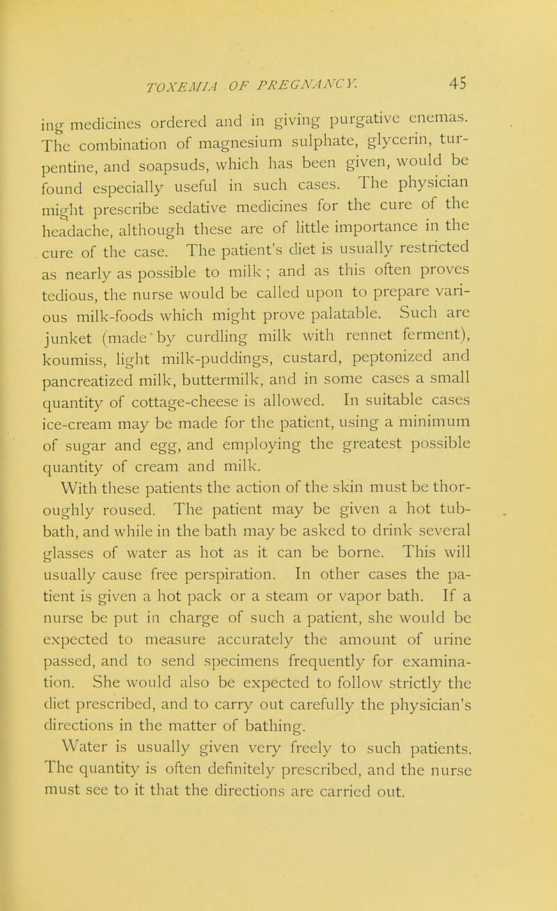 ing medicines ordered and in giving purgative enemas. The combination of magnesium sulphate, glycerin, tur- pentine, and soapsuds, which has been given, would be found especially useful in such cases. The physician might prescribe sedative medicines for the cure of the headache, although these are of little importance in the cure of the case. The patient's diet is usually restricted as nearly as possible to milk ; and as this often proves tedious, the nurse would be called upon to prepare vari- ous milk-foods which might prove palatable. Such are junket (made by curdling milk with rennet ferment), koumiss, light milk-puddings, custard, peptonized and pancreatized milk, buttermilk, and in some cases a small quantity of cottage-cheese is allowed. In suitable cases ice-cream may be made for the patient, using a minimum of sugar and egg, and employing the greatest possible quantity of cream and milk. With these patients the action of the skin must be thor- oughly roused. The patient may be given a hot tub- bath, and while in the bath may be asked to drink several glasses of water as hot as it can be borne. This will usually cause free perspiration. In other cases the pa- tient is given a hot pack or a steam or vapor bath. If a nurse be put in charge of such a patient, she would be expected to measure accurately the amount of urine passed, and to send specimens frequently for examina- tion. She would also be expected to follow strictly the diet prescribed, and to carry out carefully the physician's directions in the matter of bathing. Water is usually given veiy freely to such patients. The quantity is often definitely prescribed, and the nurse must see to it that the directions are carried out.