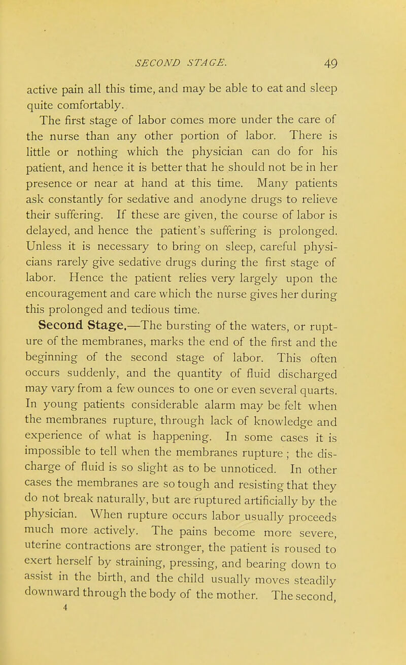 active pain all this time, and may be able to eat and sleep quite comfortably. The first stage of labor comes more under the care of the nurse than any other portion of labor. There is little or nothing which the physician can do for his patient, and hence it is better that he should not be in her presence or near at hand at this time. Many patients ask constantly for sedative and anodyne drugs to relieve their suffering. If these are given, the course of labor is delayed, and hence the patient's suffering is prolonged. Unless it is necessary to bring on sleep, careful physi- cians rarely give sedative drugs during the first stage of labor. Hence the patient relies very largely upon the encouragement and care which the nurse gives her during this prolonged and tedious time. Second Stage.—The bursting of the waters, or rupt- ure of the membranes, marks the end of the first and the beginning of the second stage of labor. This often occurs suddenly, and the quantity of fluid discharged may vary from a few ounces to one or even several quarts. In young patients considerable alarm may be felt when the membranes rupture, through lack of knowledge and experience of what is happening. In some cases it is impossible to tell when the membranes rupture ; the dis- charge of fluid is so slight as to be unnoticed. In other cases the membranes are so tough and resisting that they do not break naturally, but are ruptured artificially by the physician. When rupture occurs labor usually proceeds much more actively. The pains become more severe, uterine contractions are stronger, the patient is roused to exert herself by straining, pressing, and bearing down to assist in the birth, and the child usually moves steadily downward through the body of the mother. The second, 4