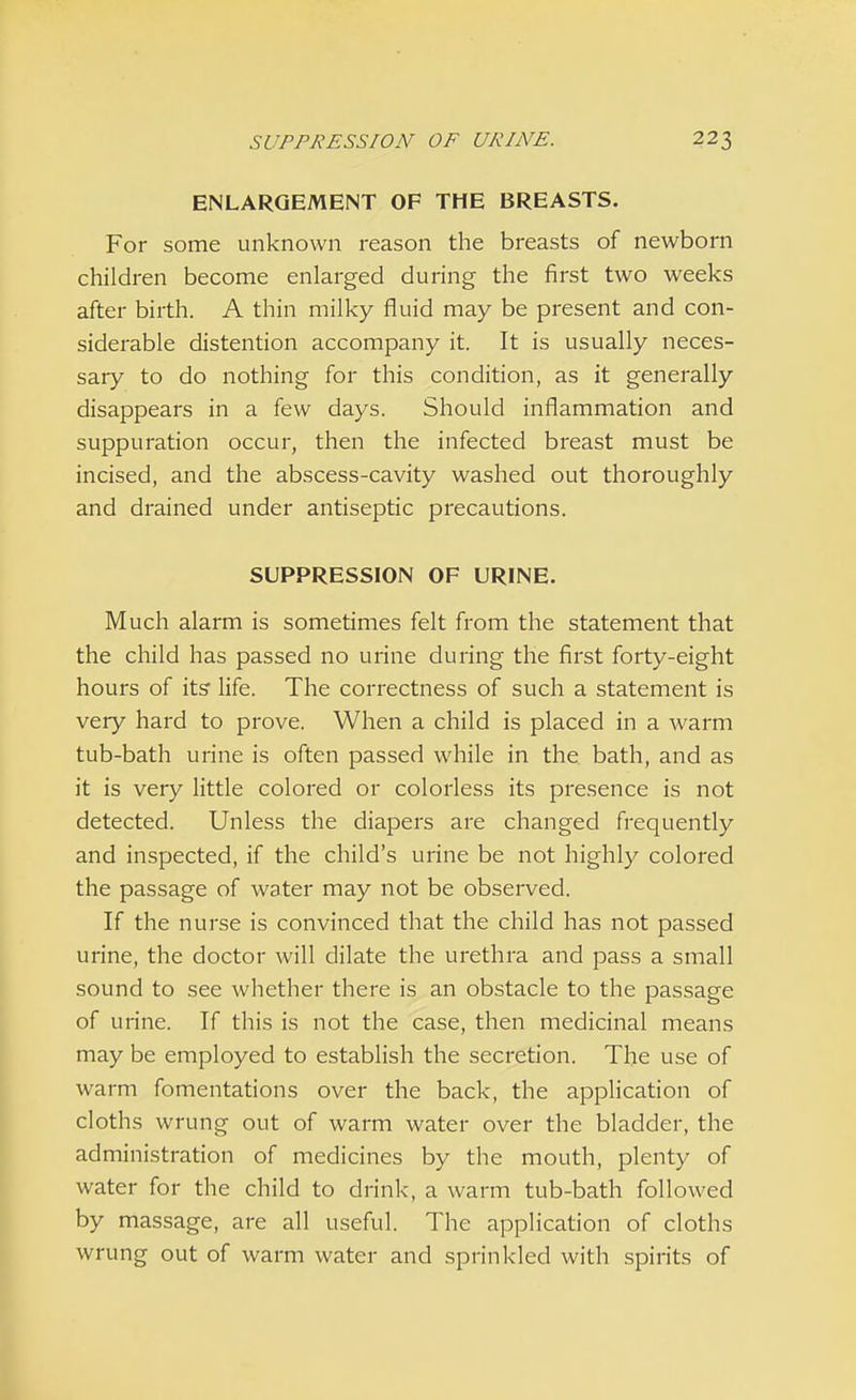 ENLARGEMENT OF THE BREASTS. For some unknown reason the breasts of newborn children become enlarged during the first two weeks after birth. A thin milky fluid may be present and con- siderable distention accompany it. It is usually neces- sary to do nothing for this condition, as it generally disappears in a few days. Should inflammation and suppuration occur, then the infected breast must be incised, and the abscess-cavity washed out thoroughly and drained under antiseptic precautions. SUPPRESSION OF URINE. Much alarm is sometimes felt from the statement that the child has passed no urine during the first forty-eight hours of its- life. The correctness of such a statement is very hard to prove. When a child is placed in a warm tub-bath urine is often passed while in the. bath, and as it is very little colored or colorless its presence is not detected. Unless the diapers are changed frequently and inspected, if the child's urine be not highly colored the passage of water may not be observed. If the nurse is convinced that the child has not passed urine, the doctor will dilate the urethra and pass a small sound to see whether there is an obstacle to the passage of urine. If this is not the case, then medicinal means may be employed to establish the secretion. The use of warm fomentations over the back, the application of cloths wrung out of warm water over the bladder, the administration of medicines by the mouth, plenty of water for the child to drink, a warm tub-bath followed by massage, are all useful. The application of cloths wrung out of warm water and sprinkled with spirits of