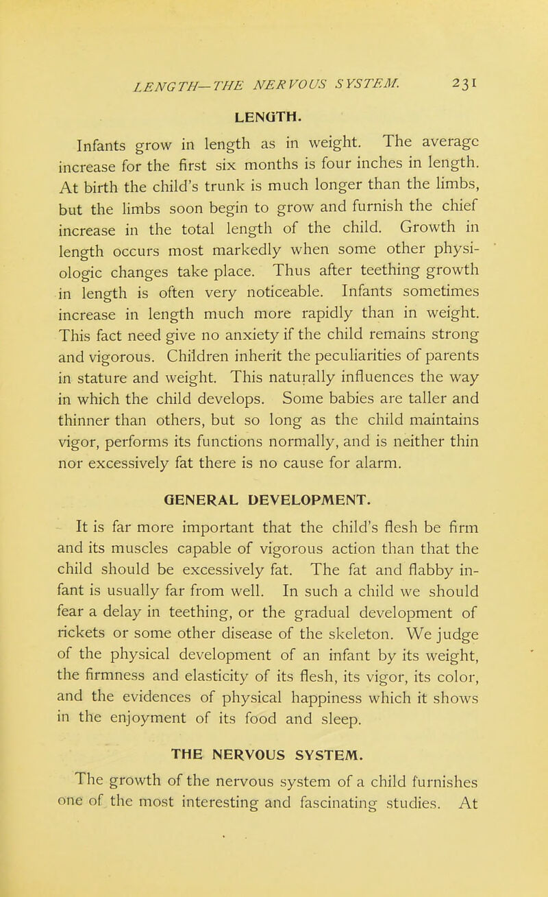 LENGTH. Infants grow in length as in weight. The average increase for the first six months is four inches in length. At birth the child's trunk is much longer than the limbs, but the limbs soon begin to grow and furnish the chief increase in the total length of the child. Growth in length occurs most markedly when some other physi- ologic changes take place. Thus after teething growth in length is often very noticeable. Infants sometimes increase in length much more rapidly than in weight. This fact need give no anxiety if the child remains strong and vigorous. Children inherit the peculiarities of parents in stature and weight. This naturally influences the way in which the child develops. Some babies are taller and thinner than others, but so long as the child maintains vigor, performs its functions normally, and is neither thin nor excessively fat there is no cause for alarm. GENERAL DEVELOPMENT. It is far more important that the child's flesh be firm and its muscles capable of vigorous action than that the child should be excessively fat. The fat and flabby in- fant is usually far from well. In such a child we should fear a delay in teething, or the gradual development of rickets or some other disease of the skeleton. We judge of the physical development of an infant by its weight, the firmness and elasticity of its flesh, its vigor, its color, and the evidences of physical happiness which it shows in the enjoyment of its food and sleep. THE NERVOUS SYSTEM. The growth of the nervous system of a child furnishes one of the most interesting and fascinating studies. At