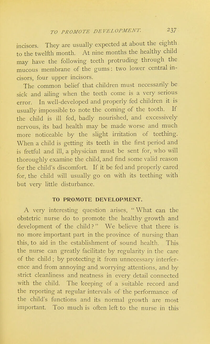 incisors. They are usually expected at about the eighth to the twelfth month. At nine months the healthy child may have the following teeth protruding through the mucous membrane of the gums : two lower central in- cisors, four upper incisors. The common belief that children must necessarily be sick and ailing when the teeth come is a very serious error. In well-developed and properly fed children it is usually impossible to note the coming of the tooth. If the child is ill fed, badly nourished, and excessively nervous, its bad health may be made worse and much more noticeable by the slight irritation of teething. When a child is getting its teeth in the first period and is fretful and ill, a physician must be sent for, who will thoroughly examine the child, and find some valid reason for the child's discomfort. If it be fed and properly cared for, the child will usually go on with its teething with but very little disturbance. TO PROMOTE DEVELOPMENT. A very interesting question arises,  What can the obstetric nurse do to promote the healthy growth and development of the child ?  We believe that there is no more important part in the province of nursing than this, to aid in the establishment of sound health. This the nurse can greatly facilitate by regularity in the care of the child ; by protecting it from unnecessary interfer- ence and from annoying and worrying attentions, and by strict cleanliness and neatness in eveiy detail connected with the child. The keeping of a suitable record and the reporting at regular intervals of the performance of the child's functions and its normal growth are most important. Too much is often left to the nurse in this