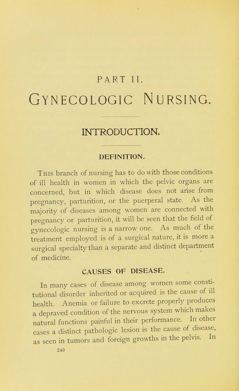 PART II. Gynecologic Nursing. INTRODUCTION. DEFINITION. This branch of nursing has to do with those conditions of ill health in women in which the pelvic organs are concerned, but in which disease does not arise from pregnancy, parturition, or the puerperal state. As the majority of diseases among women are connected with pregnancy or parturition, it will be seen that the field of gynecologic nursing is a narrow one. As much of the treatment employed is of a surgical nature, it is more a surgical specialty than a separate and distinct department of medicine. CAUSES OF DISEASE. In many cases of disease among women some consti- tutional disorder inherited or acquired is the cause of ill health. Anemia or failure to excrete properly produces a depraved condition of the nervous system which makes natural functions painful in their performance. In other cases a distinct pathologic lesion is the cause of disease, as seen in tumors and foreign growths in the pelvis. In