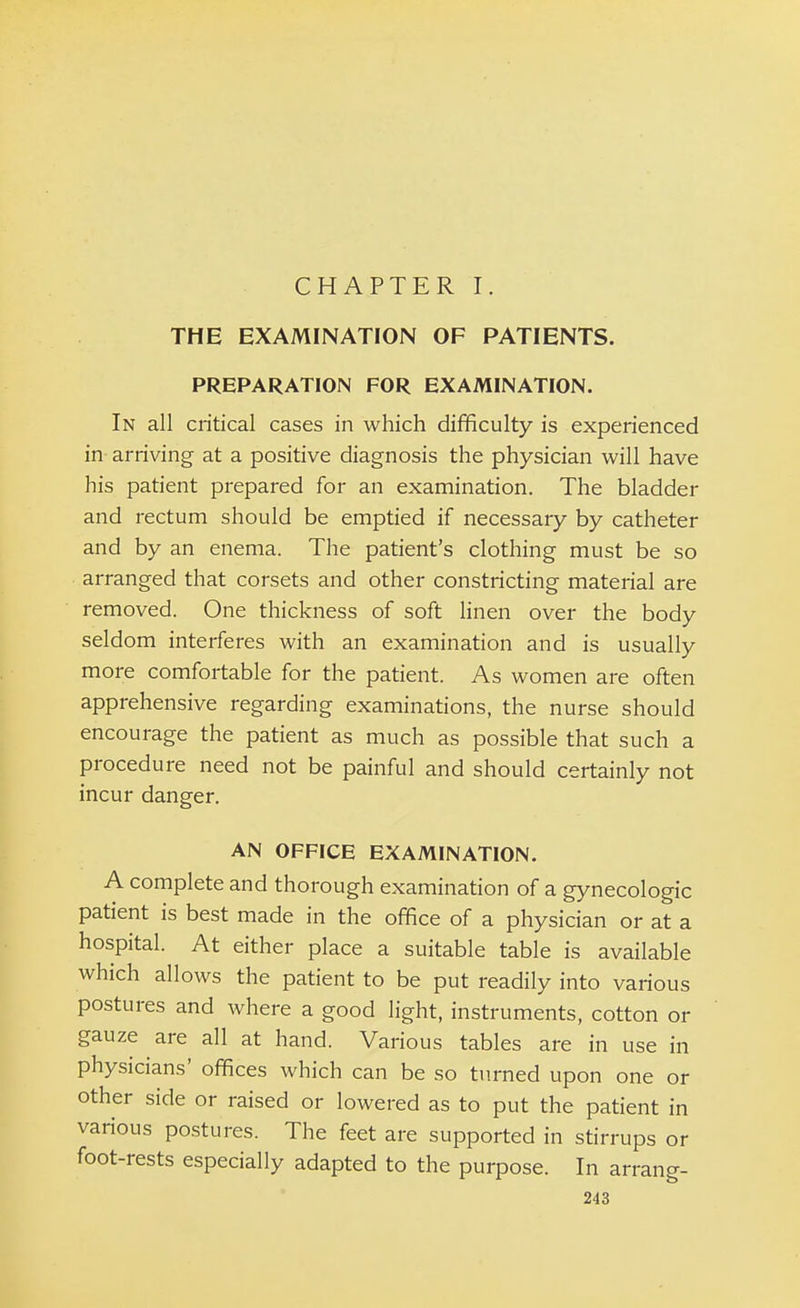 CHAPTER I. THE EXAMINATION OF PATIENTS. PREPARATION FOR EXAMINATION. In all critical cases in which difficulty is experienced in- arriving at a positive diagnosis the physician will have his patient prepared for an examination. The bladder and rectum should be emptied if necessary by catheter and by an enema. The patient's clothing must be so arranged that corsets and other constricting material are removed. One thickness of soft linen over the body seldom interferes with an examination and is usually more comfortable for the patient. As women are often apprehensive regarding examinations, the nurse should encourage the patient as much as possible that such a procedure need not be painful and should certainly not incur danger. AN OFFICE EXAMINATION. A complete and thorough examination of a gynecologic patient is best made in the office of a physician or at a hospital. At either place a suitable table is available which allows the patient to be put readily into various postures and where a good light, instruments, cotton or gauze are all at hand. Various tables are in use in physicians' offices which can be so turned upon one or other side or raised or lowered as to put the patient in various postures. The feet are supported in stirrups or foot-rests especially adapted to the purpose. In arrang-