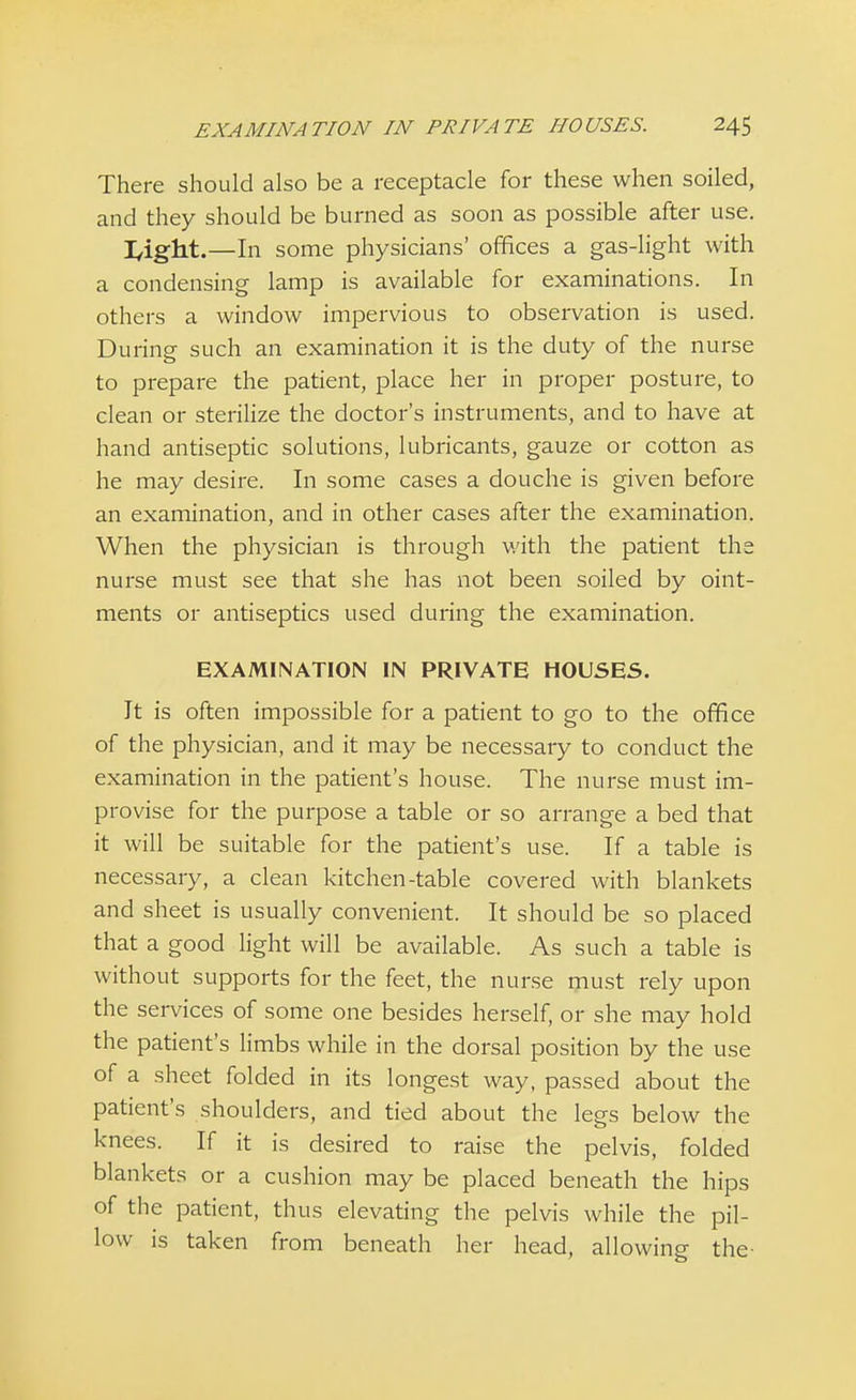 There should also be a receptacle for these when soiled, and they should be burned as soon as possible after use. I4glit.—In some physicians' offices a gas-light with a condensing lamp is available for examinations. In others a window impervious to observation is used. During such an examination it is the duty of the nurse to prepare the patient, place her in proper posture, to clean or sterilize the doctor's instruments, and to have at hand antiseptic solutions, lubricants, gauze or cotton as he may desire. In some cases a douche is given before an examination, and in other cases after the examination. When the physician is through with the patient the nurse must see that she has not been soiled by oint- ments or antiseptics used during the examination. EXAMINATION IN PRIVATE HOUSES. It is often impossible for a patient to go to the office of the physician, and it may be necessary to conduct the examination in the patient's house. The nurse must im- provise for the purpose a table or so arrange a bed that it will be suitable for the patient's use. If a table is necessary, a clean kitchen-table covered with blankets and sheet is usually convenient. It should be so placed that a good light will be available. As such a table is without supports for the feet, the nurse must rely upon the services of some one besides herself, or she may hold the patient's limbs while in the dorsal position by the use of a sheet folded in its longest way, passed about the patient's shoulders, and tied about the legs below the knees. If it is desired to raise the pelvis, folded blankets or a cushion may be placed beneath the hips of the patient, thus elevating the pelvis while the pil- low is taken from beneath her head, allowing the-