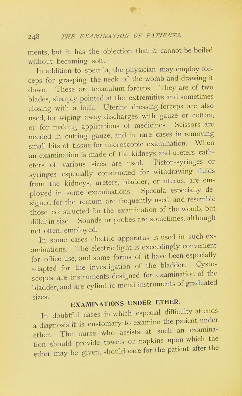 r 248 THE EXAMINATION OF PATIENTS. ments, but it has the objection that it cannot be boiled without becoming soft. In addition to specula, the physician may employ for- ceps for grasping the neck of the womb and drawing it down. These are tenaculum-forceps. They are of two blades, sharply pointed at the extremities and sometimes closing with a lock. Uterine dressing-forceps are also used, for wiping away discharges with gauze or cotton, or for making applications of medicines. Scissors are needed in cutting gauze, and in rare cases in removing small bits of tissue for microscopic examination. When an examination is made of the kidneys and ureters cath- eters of various sizes are used. Piston-syringes or syringes especially constructed for withdrawing fluids from the kidneys, ureters, bladder, or uterus, are em- ployed in some examinations. Specula especially de- signed for the rectum are frequently used, and resemble those constructed for the examination of the womb, but differ in size. Sounds or probes are sometimes, although not often, employed. In some cases electric apparatus is used in such ex- aminations. The electric light is exceedingly convenient for office use, and some forms of it have been especially adapted for the investigation of the bladder. Cysto- scopes are instruments designed for examination of the bladder, and are cylindric metal instruments of graduated sizes EXAMINATIONS UNDER ETHER. In doubtful cases in which especial difficulty attends a diagnosis it is customary to examine the patent under ether The nurse who assists at such an examina- tion should provide towels or napkins upon which the ether may be given, should care for the patient after the