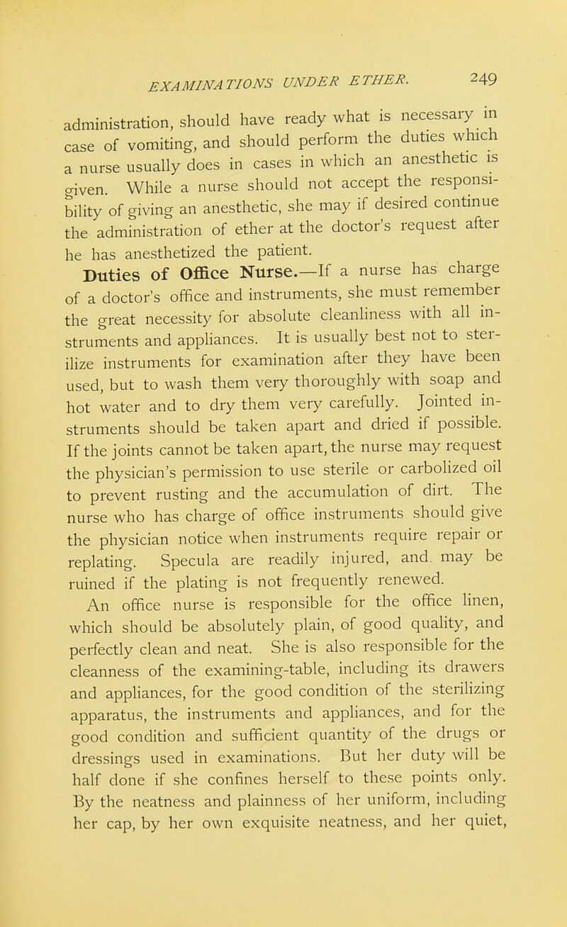 administration, should have ready what is necessary in case of vomiting, and should perform the duties which a nurse usually does in cases in which an anesthetic is given. While a nurse should not accept the responsi- bility of giving an anesthetic, she may if desired continue the administration of ether at the doctor's request after he has anesthetized the patient. Duties of Office Nurse.—If a nurse has charge of a doctor's office and instruments, she must remember the great necessity for absolute cleanliness with all in- struments and appliances. It is usually best not to ster- ilize instruments for examination after they have been used, but to wash them very thoroughly with soap and hot water and to dry them very carefully. Jointed in- struments should be taken apart and dried if possible. If the joints cannot be taken apart, the nurse may request the physician's permission to use sterile or carbolized oil to prevent rusting and the accumulation of dirt. The nurse who has charge of office instruments should give the physician notice when instruments require repair or replating. Specula are readily injured, and. may be ruined if the plating is not frequently renewed. An office nurse is responsible for the office linen, which should be absolutely plain, of good quality, and perfectly clean and neat. She is also responsible for the cleanness of the examining-table, including its drawers and appliances, for the good condition of the sterilizing apparatus, the instruments and appliances, and for the good condition and sufficient quantity of the drugs or dressings used in examinations. But her duty will be half done if she confines herself to these points only. By the neatness and plainness of her uniform, including her cap, by her own exquisite neatness, and her quiet,