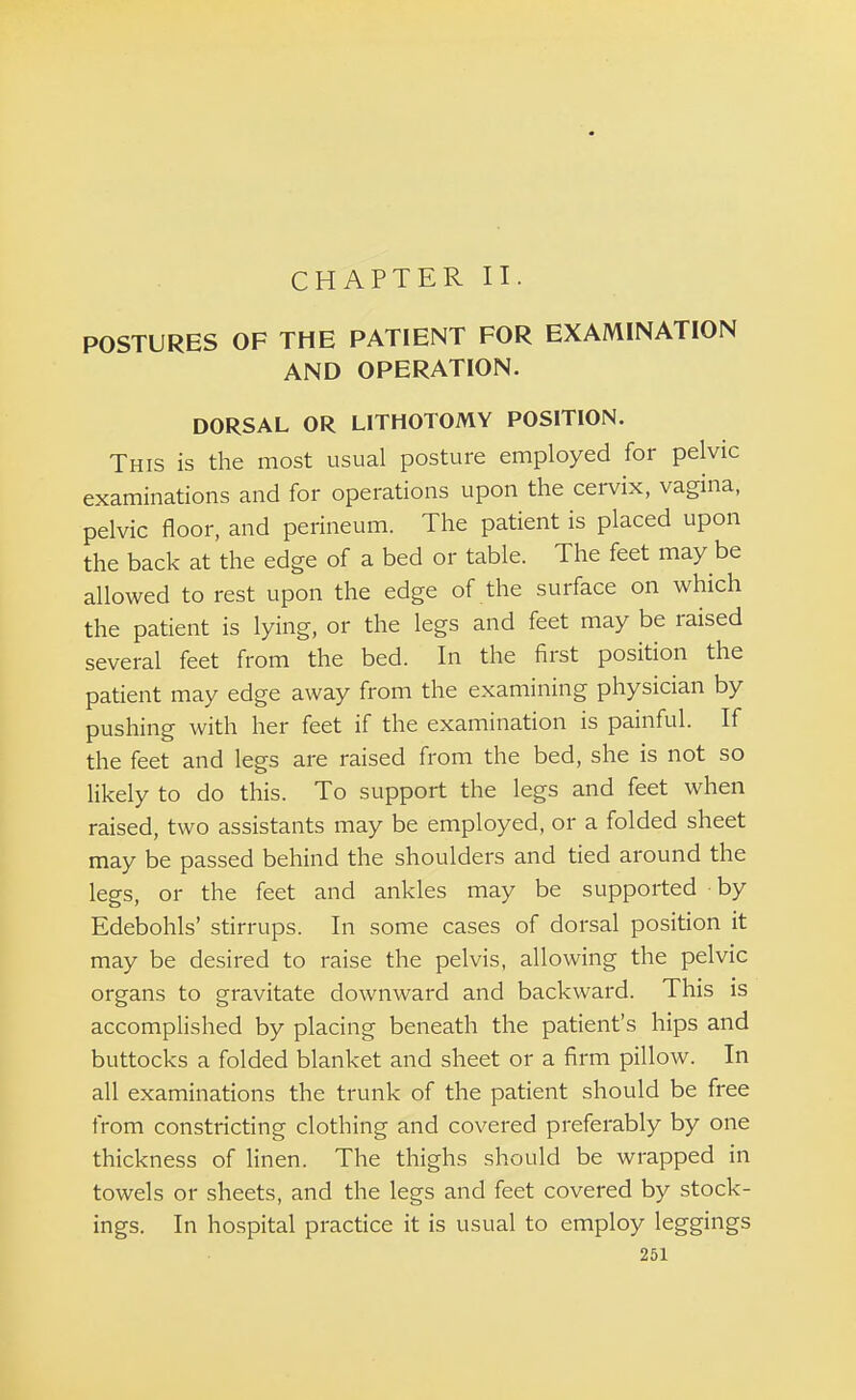 POSTURES OF THE PATIENT FOR EXAMINATION AND OPERATION. DORSAL OR LITHOTOMY POSITION. This is the most usual posture employed for pelvic examinations and for operations upon the cervix, vagina, pelvic floor, and perineum. The patient is placed upon the back at the edge of a bed or table. The feet may be allowed to rest upon the edge of the surface on which the patient is lying, or the legs and feet may be raised several feet from the bed. In the first position the patient may edge away from the examining physician by pushing with her feet if the examination is painful. If the feet and legs are raised from the bed, she is not so likely to do this. To support the legs and feet when raised, two assistants may be employed, or a folded sheet may be passed behind the shoulders and tied around the legs, or the feet and ankles may be supported by Edebohls' stirrups. In some cases of dorsal position it may be desired to raise the pelvis, allowing the pelvic organs to gravitate downward and backward. This is accomplished by placing beneath the patient's hips and buttocks a folded blanket and sheet or a firm pillow. In all examinations the trunk of the patient should be free from constricting clothing and covered preferably by one thickness of linen. The thighs should be wrapped in towels or sheets, and the legs and feet covered by stock- ings. In hospital practice it is usual to employ leggings