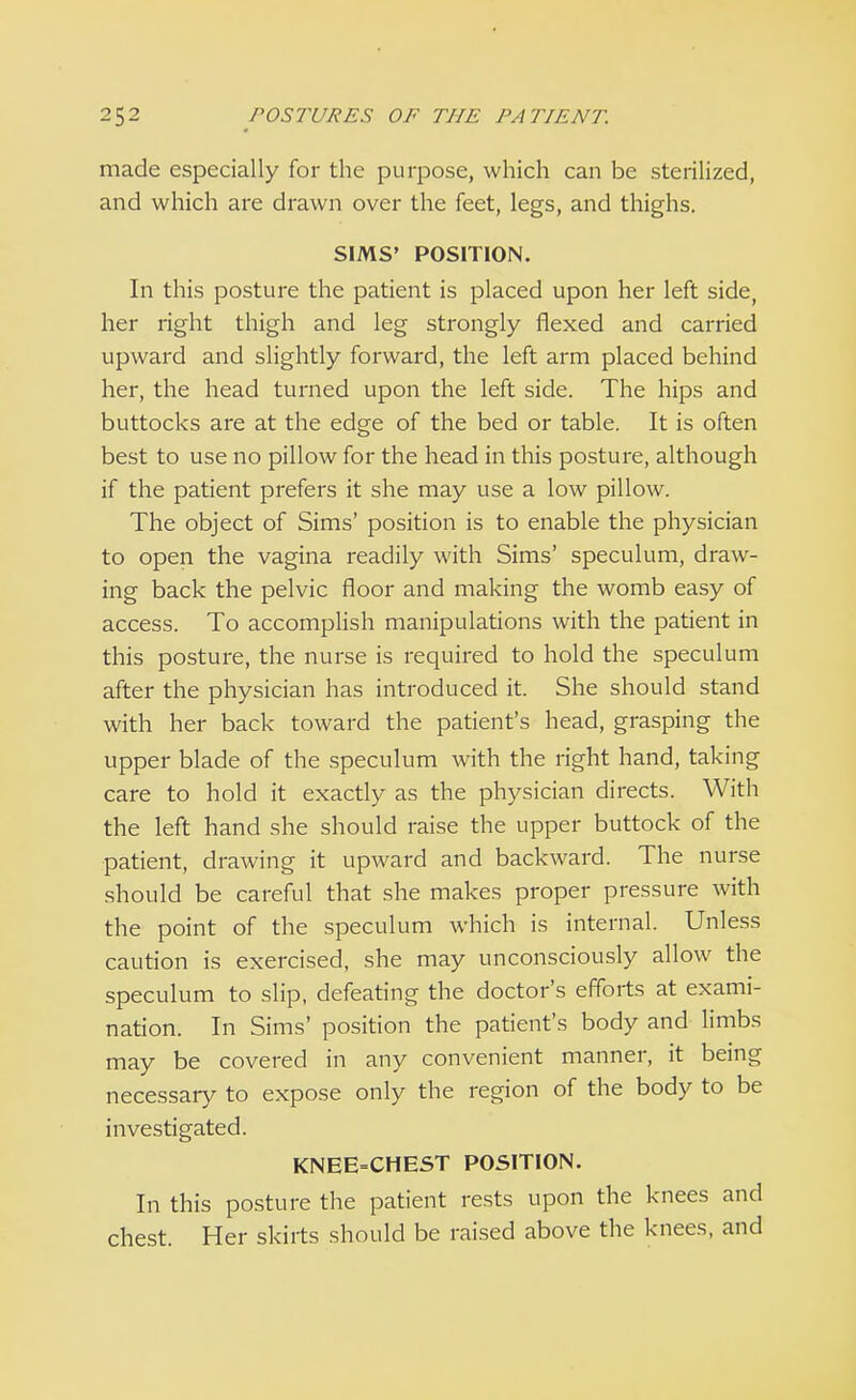 made especially for the purpose, which can be sterilized, and which are drawn over the feet, legs, and thighs. SIMS' POSITION. In this posture the patient is placed upon her left side, her right thigh and leg strongly flexed and carried upward and slightly forward, the left arm placed behind her, the head turned upon the left side. The hips and buttocks are at the edge of the bed or table. It is often best to use no pillow for the head in this posture, although if the patient prefers it she may use a low pillow. The object of Sims' position is to enable the physician to open the vagina readily with Sims' speculum, draw- ing back the pelvic floor and making the womb easy of access. To accomplish manipulations with the patient in this posture, the nurse is required to hold the speculum after the physician has introduced it. She should stand with her back toward the patient's head, grasping the upper blade of the speculum with the right hand, taking care to hold it exactly as the physician directs. With the left hand she should raise the upper buttock of the patient, drawing it upward and backward. The nurse should be careful that she makes proper pressure with the point of the speculum which is internal. Unless caution is exercised, she may unconsciously allow the speculum to slip, defeating the doctor's efforts at exami- nation. In Sims' position the patient's body and limbs may be covered in any convenient manner, it being necessary to expose only the region of the body to be investigated. KNEE=CHEST POSITION. In this posture the patient rests upon the knees and chest. Her skirts should be raised above the knees, and