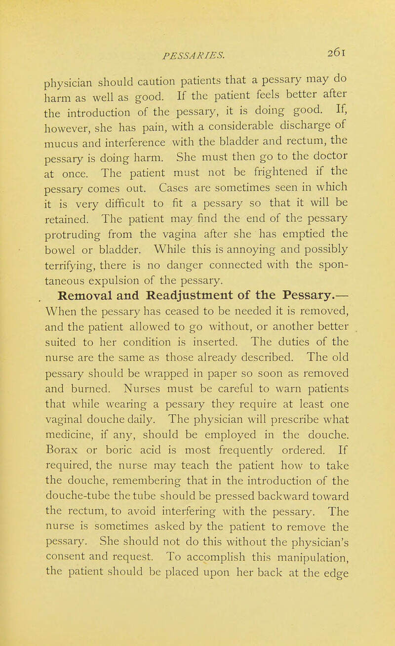 PESSAJ\ TES. physician should caution patients that a pessary may do harm as well as good. If the patient feels better after the introduction of the pessary, it is doing good. If, however, she has pain, with a considerable discharge of mucus and interference with the bladder and rectum, the pessary is doing harm. She must then go to the doctor at once. The patient must not be frightened if the pessaiy comes out. Cases are sometimes seen in which it is very difficult to fit a pessary so that it will be retained. The patient may find the end of the pessaiy protruding from the vagina after she has emptied the bowel or bladder. While this is annoying and possibly terrifying, there is no danger connected with the spon- taneous expulsion of the pessary. Removal and Readjustment of the Pessary.— When the pessary has ceased to be needed it is removed, and the patient allowed to go without, or another better suited to her condition is inserted. The duties of the nurse are the same as those already described. The old pessary should be wrapped in paper so soon as removed and burned. Nurses must be careful to warn patients that while wearing a pessary they require at least one vaginal douche daily. The physician will prescribe what medicine, if any, should be employed in the douche. Borax or boric acid is most frequently ordered. If required, the nurse may teach the patient how to take the douche, remembering that in the introduction of the douche-tube the tube should be pressed backward toward the rectum, to avoid interfering with the pessary. The nurse is sometimes asked by the patient to remove the pessary. She should not do this without the physician's consent and request. To accomplish this manipulation, the patient should be placed upon her back at the edge