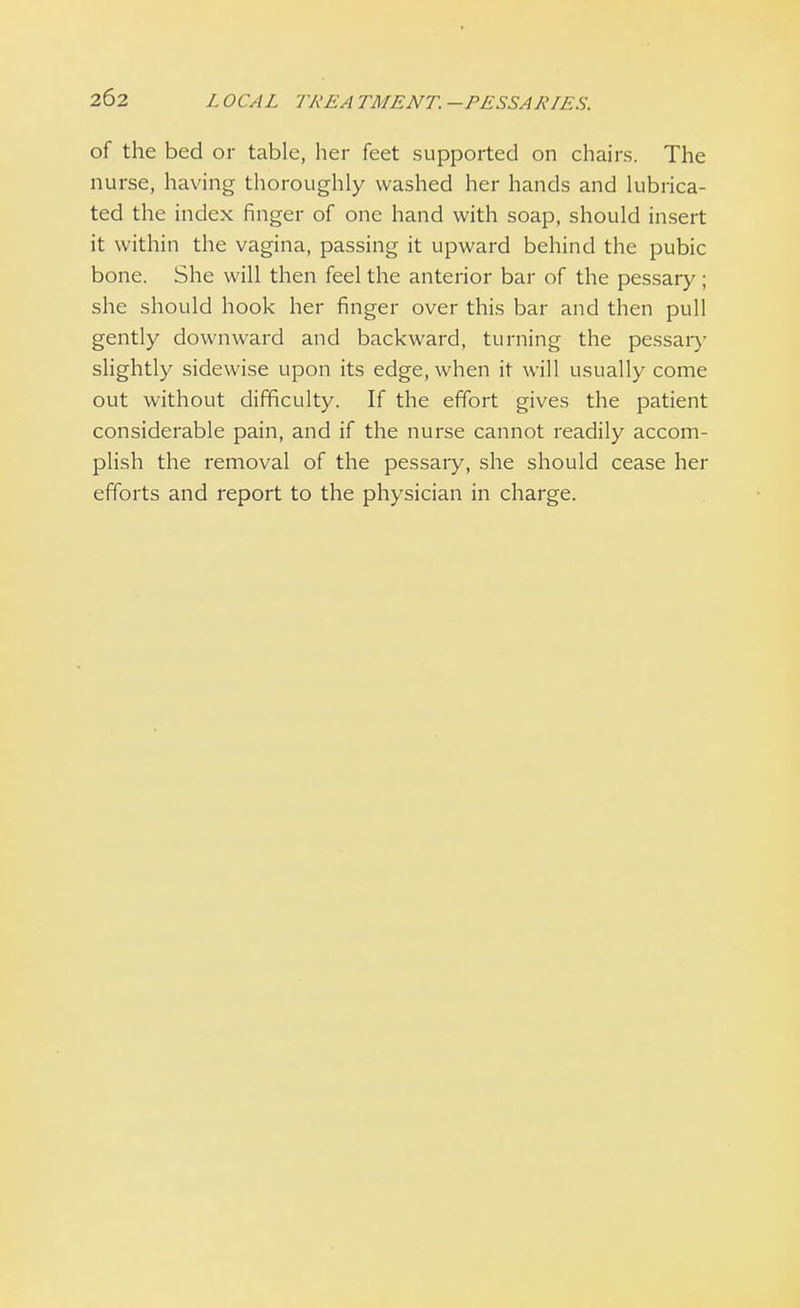 of the bed or table, her feet supported on chairs. The nurse, having thoroughly washed her hands and lubrica- ted the index finger of one hand with soap, should insert it within the vagina, passing it upward behind the pubic bone. She will then feel the anterior bar of the pessary ; she should hook her finger over this bar and then pull gently downward and backward, turning the pessary slightly sidewise upon its edge, when it will usually come out without difficulty. If the effort gives the patient considerable pain, and if the nurse cannot readily accom- plish the removal of the pessary, she should cease her efforts and report to the physician in charge.