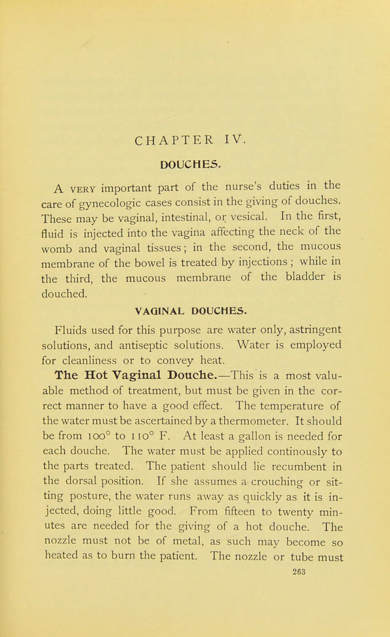 DOUCHES. A very important part of the nurse's duties in the care of gynecologic cases consist in the giving of douches. These may be vaginal, intestinal, or vesical. In the first, fluid is injected into the vagina affecting the neck of the womb and vaginal tissues; in the second, the mucous membrane of the bowel is treated by injections ; while in the third, the mucous membrane of the bladder is douched. VAGINAL DOUCHES. Fluids used for this purpose are water only, astringent solutions, and antiseptic solutions. Water is employed for cleanliness or to convey heat. The Hot Vaginal Douche.—This is a most valu- able method of treatment, but must be given in the cor- rect manner to have a good effect. The temperature of the water must be ascertained by a thermometer. It should be from ioo° to i io° F. At least a gallon is needed for each douche. The water must be applied continously to the parts treated. The patient should lie recumbent in the dorsal position. If she assumes a crouching or sit- ting posture, the water runs away as quickly as it is in- jected, doing little good. From fifteen to twenty min- utes are needed for the giving of a hot douche. The nozzle must not be of metal, as such may become so heated as to burn the patient. The nozzle or tube must