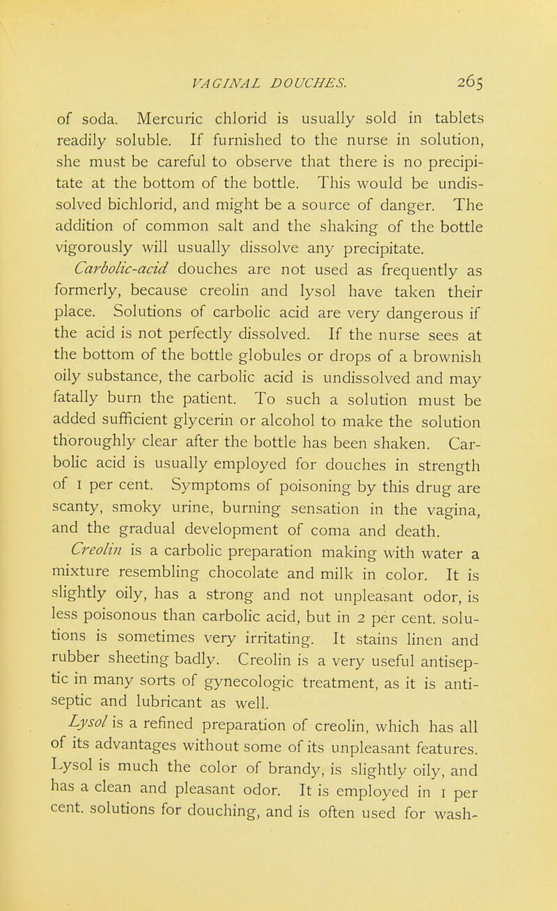 of soda. Mercuric chlorid is usually sold in tablets readily soluble. If furnished to the nurse in solution, she must be careful to observe that there is no precipi- tate at the bottom of the bottle. This would be undis- solved bichlorid, and might be a source of danger. The addition of common salt and the shaking of the bottle vigorously will usually dissolve any precipitate. Carbolic-acid douches are not used as frequently as formerly, because creolin and lysol have taken their place. Solutions of carbolic acid are very dangerous if the acid is not perfectly dissolved. If the nurse sees at the bottom of the bottle globules or drops of a brownish oily substance, the carbolic acid is undissolved and may fatally burn the patient. To such a solution must be added sufficient glycerin or alcohol to make the solution thoroughly clear after the bottle has been shaken. Car- bolic acid is usually employed for douches in strength of 1 per cent. Symptoms of poisoning by this drug are scanty, smoky urine, burning sensation in the vagina, and the gradual development of coma and death. Creolin is a carbolic preparation making with water a mixture resembling chocolate and milk in color. It is slightly oily, has a strong and not unpleasant odor, is less poisonous than carbolic acid, but in 2 per cent, solu- tions is sometimes very irritating. It stains linen and rubber sheeting badly. Creolin is a very useful antisep- tic in many sorts of gynecologic treatment, as it is anti- septic and lubricant as well. Lysol is a refined preparation of creolin, which has all of its advantages without some of its unpleasant features. Lysol is much the color of brandy, is slightly oily, and has a clean and pleasant odor. It is employed in 1 per cent, solutions for douching, and is often used for wash-