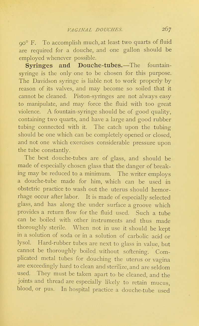 900 F. To accomplish much, at least two quarts of fluid are required for a douche, and one gallon should be employed whenever possible. Syringes and Douche-tubes.—The fountain- syringe is the only one to be chosen for this purpose. The Davidson syringe is liable not to work properly by reason of its valves, and may become so soiled that it cannot be cleaned. Piston-syringes are not always easy to manipulate, and may force the fluid with too great violence. A fountain-syringe should be of good quality, containing two quarts, and have a large and good rubber tubing connected with it. The catch upon the tubing should be one which can be completely opened or closed, and not one which exercises considerable pressure upon the tube constantly. The best douche-tubes are of glass, and should be made of especially chosen glass that the danger of break- ing may be reduced to a minimum. The writer employs a douche-tube made for him, which can be used in obstetric practice to wash out the uterus should hemor- rhage occur after labor. It is made of especially selected glass, and has along the under surface a groove which provides a return flow for the fluid used. Such a tube can be boiled with other instruments and thus made thoroughly sterile. When not in use it should be kept in a solution of soda or in a solution of carbolic acid or lysol. Hard-rubber tubes are next to glass in value, but cannot be thoroughly boiled without softening. Com- plicated metal tubes for douching the uterus or vagina are exceedingly hard to clean and sterilize, and are seldom used. They must be taken apart to be cleaned, and the joints and thread are especially likely to retain mucus, blood, or pus. In hospital practice a douche-tube used