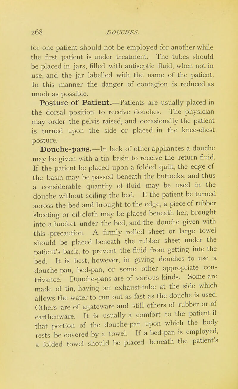 for one patient should not be employed for another while the first patient is under treatment. The tubes should be placed in jars, filled with antiseptic fluid, when not in use, and the jar labelled with the name of the patient. In this manner the danger of contagion is reduced as much as possible. Posture of Patient.—Patients are usually placed in the dorsal position to receive douches. The physician may order the pelvis raised, and occasionally the patient is turned upon the side or placed in the knee-chest posture. Douche-pans.—In lack of other appliances a douche may be given with a tin basin to receive the return fluid. If the patient be placed upon a folded quilt, the edge of the basin may be passed beneath the buttocks, and thus a considerable quantity of fluid may be used in the douche without soiling the bed. If the patient be turned across the bed and brought to the edge, a piece of rubber sheeting or oil-cloth may be placed beneath her, brought into a bucket under the bed, and the douche given with this precaution. A firmly rolled sheet or large towel should be placed beneath the rubber sheet under the patient's back, to prevent the fluid from getting into the bed. It is best, however, in giving douches to use a douche-pan, bed-pan, or some other appropriate con- trivance. Douche-pans are of various kinds. Some are made of tin, having an exhaust-tube at the side which allows the water to run out as fast as the douche is used. Others are of agateware and still others of rubber or of earthenware. It is usually a comfort to the patient if that portion of the douche-pan upon which the body rests be covered by a towel. If a bed-pan is employed, a folded towel should be placed beneath the patient's