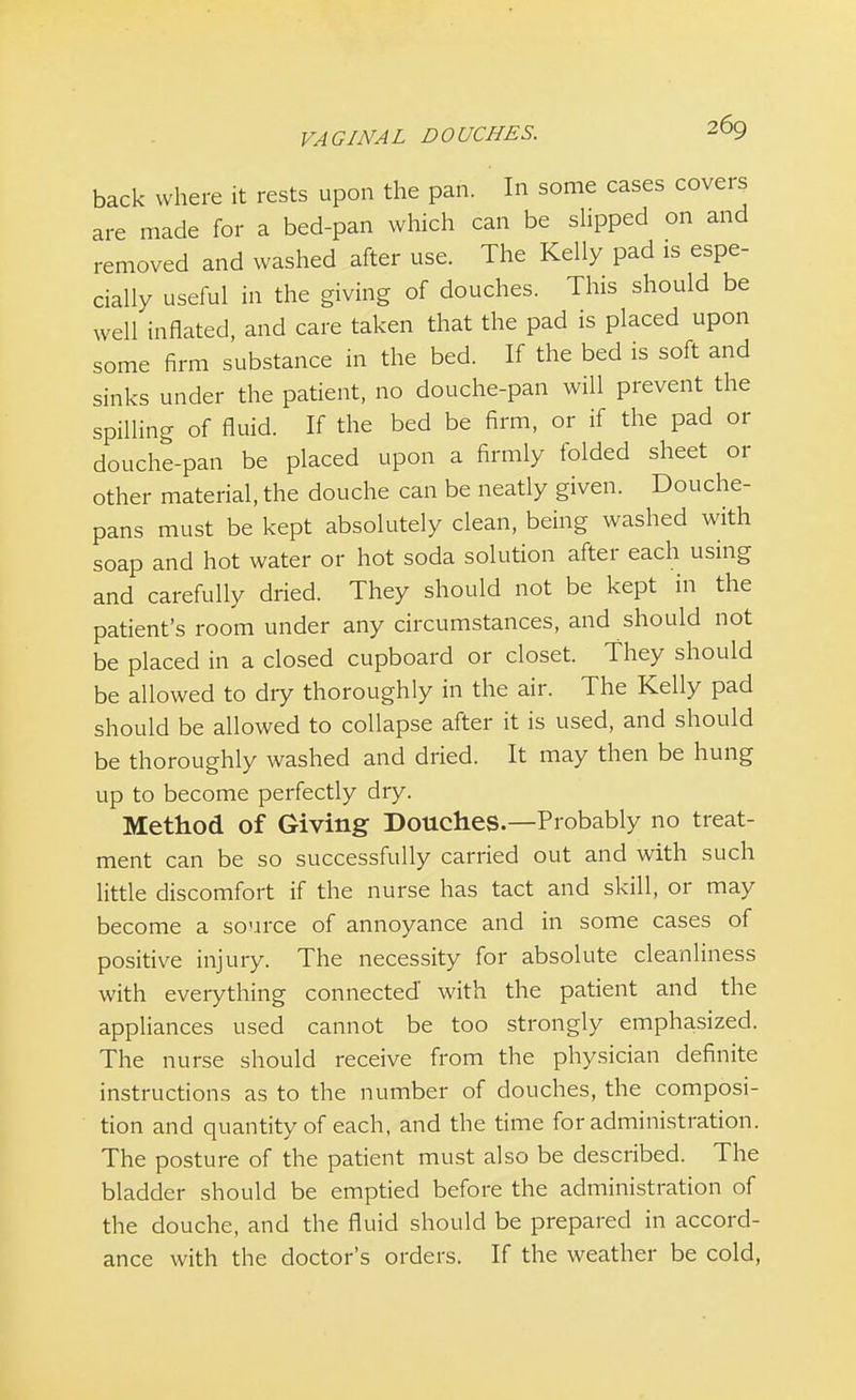 back where it rests upon the pan. In some cases covers are made for a bed-pan which can be slipped on and removed and washed after use. The Kelly pad is espe- cially useful in the giving of douches. This should be well inflated, and care taken that the pad is placed upon some firm substance in the bed. If the bed is soft and sinks under the patient, no douche-pan will prevent the spilling of fluid. If the bed be firm, or if the pad or douche-pan be placed upon a firmly folded sheet or other material, the douche can be neatly given. Douche- pans must be kept absolutely clean, being washed with soap and hot water or hot soda solution after each using and carefully dried. They should not be kept in the patient's room under any circumstances, and should not be placed in a closed cupboard or closet. They should be allowed to diy thoroughly in the air. The Kelly pad should be allowed to collapse after it is used, and should be thoroughly washed and dried. It may then be hung up to become perfectly dry. Method of Giving Douches.—Probably no treat- ment can be so successfully carried out and with such little discomfort if the nurse has tact and skill, or may become a source of annoyance and in some cases of positive injury. The necessity for absolute cleanliness with everything connected with the patient and the appliances used cannot be too strongly emphasized. The nurse should receive from the physician definite instructions as to the number of douches, the composi- tion and quantity of each, and the time for administration. The posture of the patient must also be described. The bladder should be emptied before the administration of the douche, and the fluid should be prepared in accord- ance with the doctor's orders. If the weather be cold,