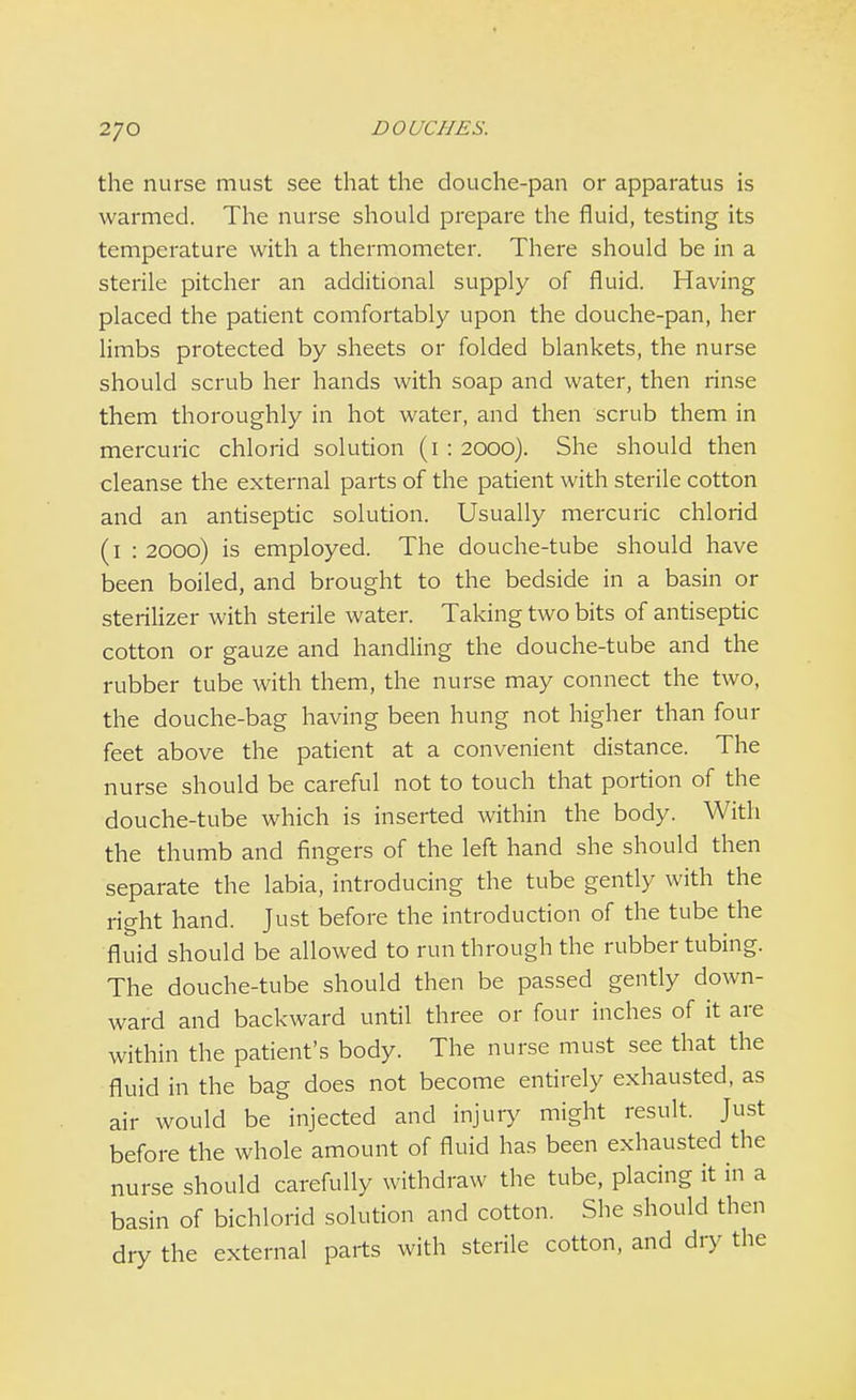 the nurse must see that the douche-pan or apparatus is warmed. The nurse should prepare the fluid, testing its temperature with a thermometer. There should be in a sterile pitcher an additional supply of fluid. Having placed the patient comfortably upon the douche-pan, her limbs protected by sheets or folded blankets, the nurse should scrub her hands with soap and water, then rinse them thoroughly in hot water, and then scrub them in mercuric chlorid solution (1 : 2000). She should then cleanse the external parts of the patient with sterile cotton and an antiseptic solution. Usually mercuric chlorid (1 : 2000) is employed. The douche-tube should have been boiled, and brought to the bedside in a basin or sterilizer with sterile water. Taking two bits of antiseptic cotton or gauze and handling the douche-tube and the rubber tube with them, the nurse may connect the two, the douche-bag having been hung not higher than four feet above the patient at a convenient distance. The nurse should be careful not to touch that portion of the douche-tube which is inserted within the body. With the thumb and fingers of the left hand she should then separate the labia, introducing the tube gently with the right hand. Just before the introduction of the tube the fluid should be allowed to run through the rubber tubing. The douche-tube should then be passed gently down- ward and backward until three or four inches of it are within the patient's body. The nurse must see that the fluid in the bag does not become entirely exhausted, as air would be injected and injury might result. Just before the whole amount of fluid has been exhausted the nurse should carefully withdraw the tube, placing it in a basin of bichlorid solution and cotton. She should then dry the external parts with sterile cotton, and dry the