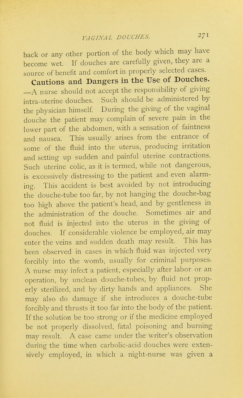 back or any other portion of the body which may have become wet. If douches are carefully given, they are a source of benefit and comfort in properly selected cases. Cautions and Dangers in the Use of Douches. —A nurse should not accept the responsibility of giving intra-uterine douches. Such should be administered by the physician himself. During the giving of the vaginal douche the patient may complain of severe pain in the lower part of the abdomen, with a sensation of faintness and nausea. This usually arises from the entrance of some of the fluid into the uterus, producing irritation and setting up sudden and painful uterine contractions. Such uterine colic, as it is termed, while not dangerous, is excessively distressing to the patient and even alarm- ing. This accident is best avoided by not introducing the douche-tube too far, by not hanging the douche-bag too high above the patient's head, and by gentleness in the administration of the douche. Sometimes air and not fluid is injected into the uterus in the giving of douches. If considerable violence be employed, air may enter the veins and sudden death may result. This has been observed in cases in which fluid was injected very forcibly into the womb, usually for criminal purposes. A nurse may infect a patient, especially after labor or an operation, by unclean douche-tubes, by fluid not prop- erly sterilized, and by dirty hands and appliances. She may also do damage if she introduces a douche-tube forcibly and thrusts it too far into the body of the patient. If the solution be too strong or if the medicine employed be not properly dissolved, fatal poisoning and burning may result. A case came under the writer's observation during the time when carbolic-acid douches were exten- sively employed, in which a night-nurse was given a