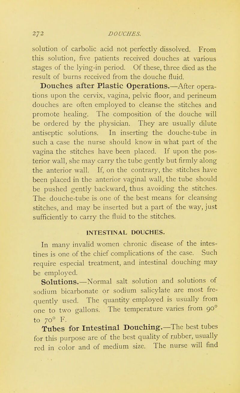 solution of carbolic acid not perfectly dissolved. From this solution, five patients received douches at various stages of the lying-in period. Of these, three died as the result of burns received from the douche fluid. Douches after Plastic Operations.—After opera- tions upon the cervix, vagina, pelvic floor, and perineum douches are often employed to cleanse the stitches and promote healing. The composition of the douche will be ordered by the physician. They are usually dilute antiseptic solutions. In inserting the douche-tube in such a case the nurse should know in what part of the vagina the stitches have been placed. If upon the pos- terior wall, she may carry the tube gently but firmly along the anterior wall. If, on the contrary, the stitches have been placed in the anterior vaginal wall, the tube should be pushed gently backward, thus avoiding the stitches. The douche-tube is one of the best means for cleansing stitches, and may be inserted but a part of the way, just sufficiently to carry the fluid to the stitches. INTESTINAL DOUCHES. In many invalid women chronic disease of the intes- tines is one of the chief complications of the case. Such require especial treatment, and intestinal douching may be employed. Solutions.—Normal salt solution and solutions of sodium bicarbonate or sodium salicylate are most fre- quently used. The quantity employed is usually from one to two gallons. The temperature varies from 900 to 700 F. Tubes for Intestinal Douching.—The best tubes for this purpose are of the best quality of rubber, usually red in color and of medium size. The nurse will find