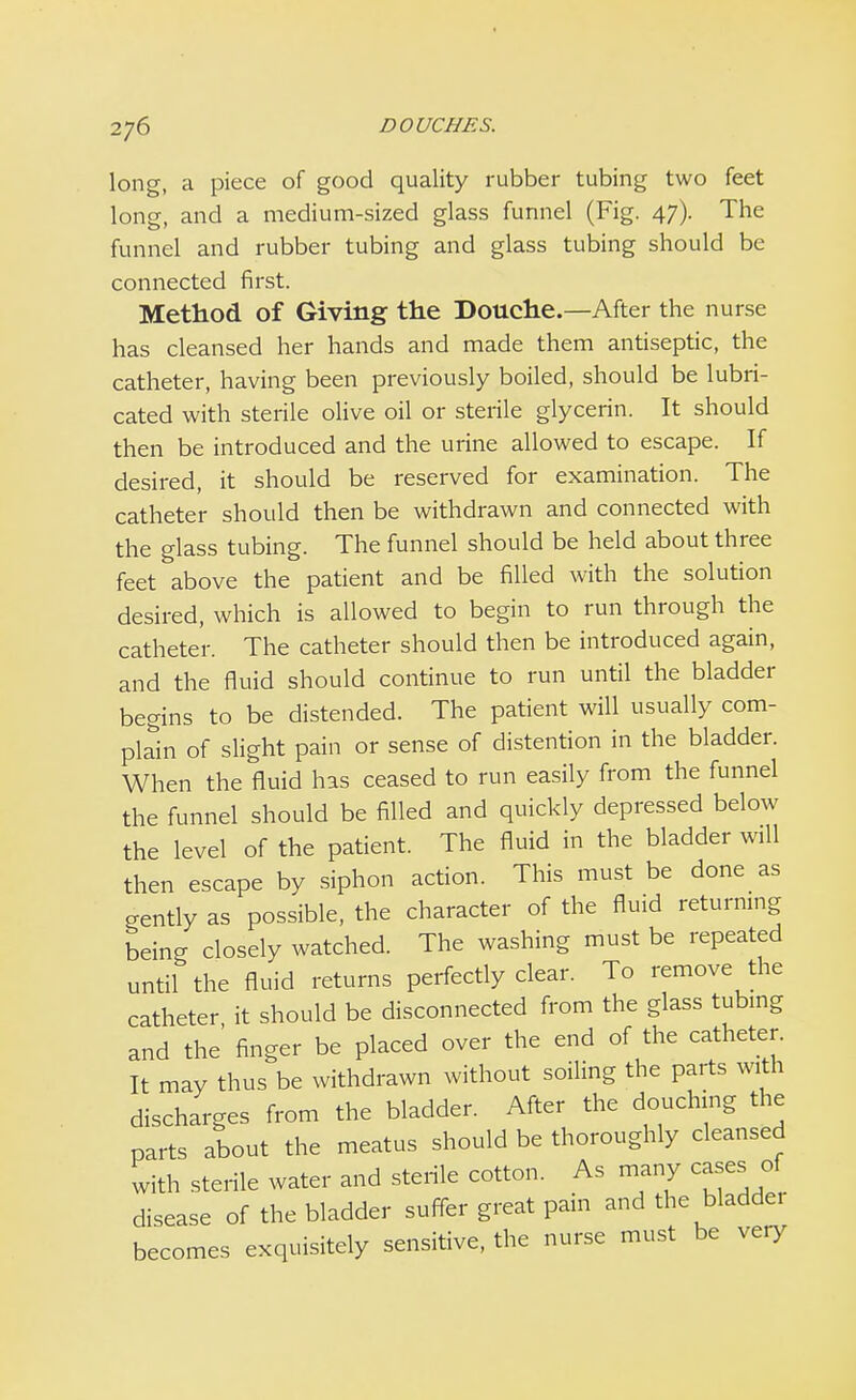 long, a piece of good quality rubber tubing two feet long, and a medium-sized glass funnel (Fig. 47). The funnel and rubber tubing and glass tubing should be connected first. Method of Giving the Douche.—After the nurse has cleansed her hands and made them antiseptic, the catheter, having been previously boiled, should be lubri- cated with sterile olive oil or sterile glycerin. It should then be introduced and the urine allowed to escape. If desired, it should be reserved for examination. The catheter should then be withdrawn and connected with the glass tubing. The funnel should be held about three feet above the patient and be filled with the solution desired, which is allowed to begin to run through the catheter. The catheter should then be introduced again, and the fluid should continue to run until the bladder begins to be distended. The patient will usually com- plain of slight pain or sense of distention in the bladder. When the fluid has ceased to run easily from the funnel the funnel should be filled and quickly depressed below the level of the patient. The fluid in the bladder will then escape by siphon action. This must be done as gently as possible, the character of the fluid returning being closely watched. The washing must be repeated until the fluid returns perfectly clear. To remove the catheter it should be disconnected from the glass tubing and the' finger be placed over the end of the catheter. It may thus be withdrawn without soiling the parts with discharges from the bladder. After the douching the parts about the meatus should be thoroughly cleansed with sterile water and sterile cotton. As many cases of disease of the bladder suffer great pain and the bladde. becomes exquisitely sensitive, the nurse must be very