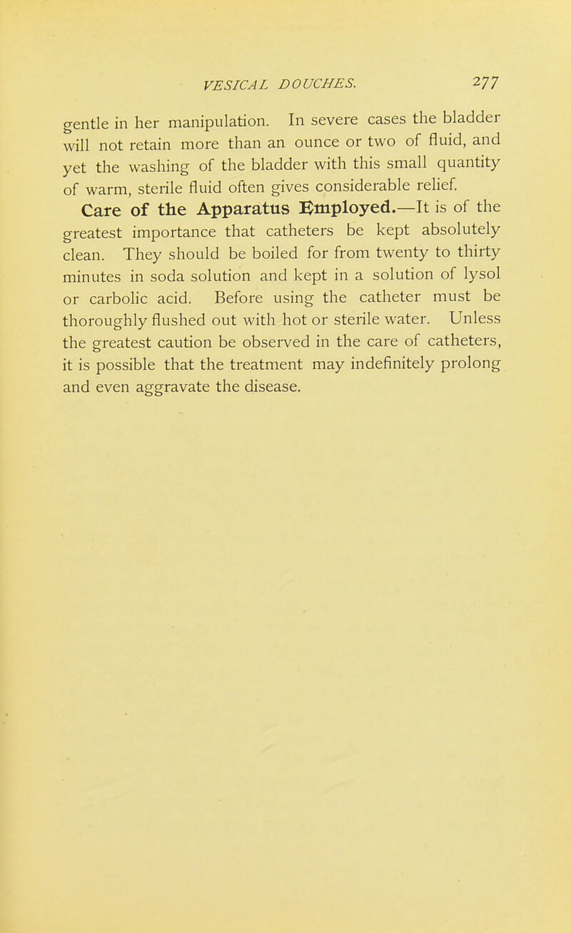 gentle in her manipulation. In severe cases the bladder will not retain more than an ounce or two of fluid, and yet the washing of the bladder with this small quantity of warm, sterile fluid often gives considerable relief. Care of the Apparatus Employed.—It is of the greatest importance that catheters be kept absolutely clean. They should be boiled for from twenty to thirty minutes in soda solution and kept in a solution of lysol or carbolic acid. Before using the catheter must be thoroughly flushed out with hot or sterile water. Unless the greatest caution be observed in the care of catheters, it is possible that the treatment may indefinitely prolong and even aggravate the disease.