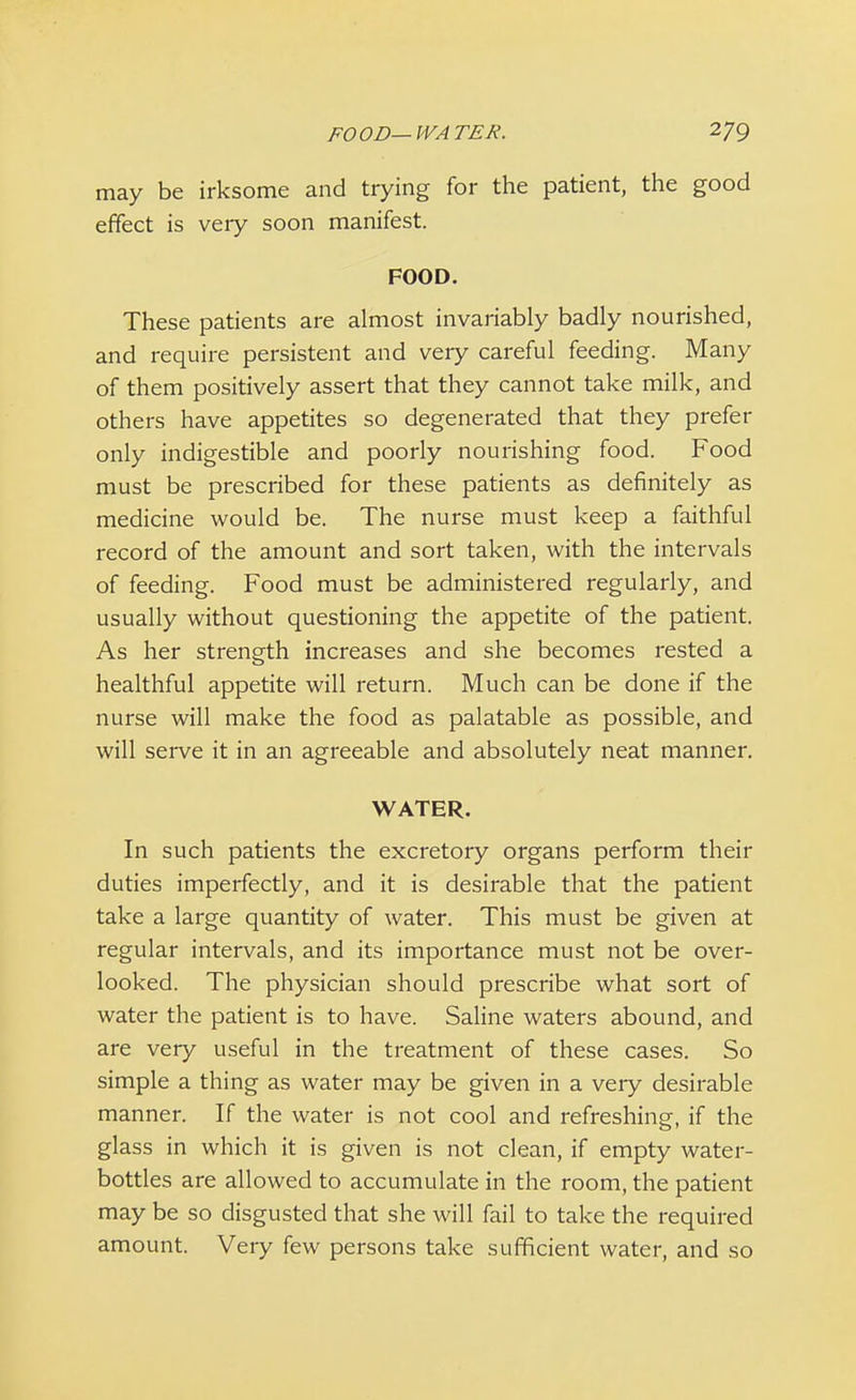 may be irksome and trying for the patient, the good effect is veiy soon manifest. FOOD. These patients are almost invariably badly nourished, and require persistent and veiy careful feeding. Many of them positively assert that they cannot take milk, and others have appetites so degenerated that they prefer only indigestible and poorly nourishing food. Food must be prescribed for these patients as definitely as medicine would be. The nurse must keep a faithful record of the amount and sort taken, with the intervals of feeding. Food must be administered regularly, and usually without questioning the appetite of the patient. As her strength increases and she becomes rested a healthful appetite will return. Much can be done if the nurse will make the food as palatable as possible, and will serve it in an agreeable and absolutely neat manner. WATER. In such patients the excretory organs perform their duties imperfectly, and it is desirable that the patient take a large quantity of water. This must be given at regular intervals, and its importance must not be over- looked. The physician should prescribe what sort of water the patient is to have. Saline waters abound, and are very useful in the treatment of these cases. So simple a thing as water may be given in a very desirable manner. If the water is not cool and refreshing, if the glass in which it is given is not clean, if empty water- bottles are allowed to accumulate in the room, the patient may be so disgusted that she will fail to take the required amount. Very few persons take sufficient water, and so