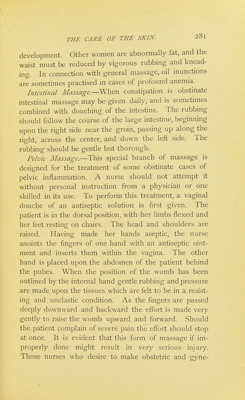 development. Other women are abnormally fat, and the waist must be reduced by vigorous rubbing and knead- ing. In connection with general massage, oil inunctions are sometimes practised in cases of profound anemia. Intestinal Massage—When constipation is obstinate intestinal massage may be given daily, and is sometimes combined with douching of the intestine. The rubbing should follow the course of the large intestine, beginning upon the right side near the groin, passing up along the right, across the center, and down the left side. The rubbing should be gentle but thorough. Pelvic Massage.—This special branch of massage is designed for the treatment of some obstinate cases of pelvic inflammation. A nurse should not attempt it without personal instruction from a physician or one skilled in its use. To perform this treatment, a vaginal douche of an antiseptic solution is first given. The patient is in the dorsal position, with her limbs flexed and her feet resting on chairs. The head and shoulders are raised. Having made her hands aseptic, the nurse anoints the fingers of one hand with an antiseptic oint- ment and inserts them within the vagina. The other hand is placed upon the abdomen of the patient behind the pubes. When the position of the womb has been outlined by the internal hand gentle rubbing and pressure are made upon the tissues which are felt to be in a resist- ing and unelastic condition. As the fingers are passed deeply downward and backward the effort is made veiy gently to raise the womb upward and forward. Should the patient complain of severe pain the effort should stop at once. It is evident that this form of massage if im- properly done might result in very serious injury. Those nurses who desire to make obstetric and gyne-