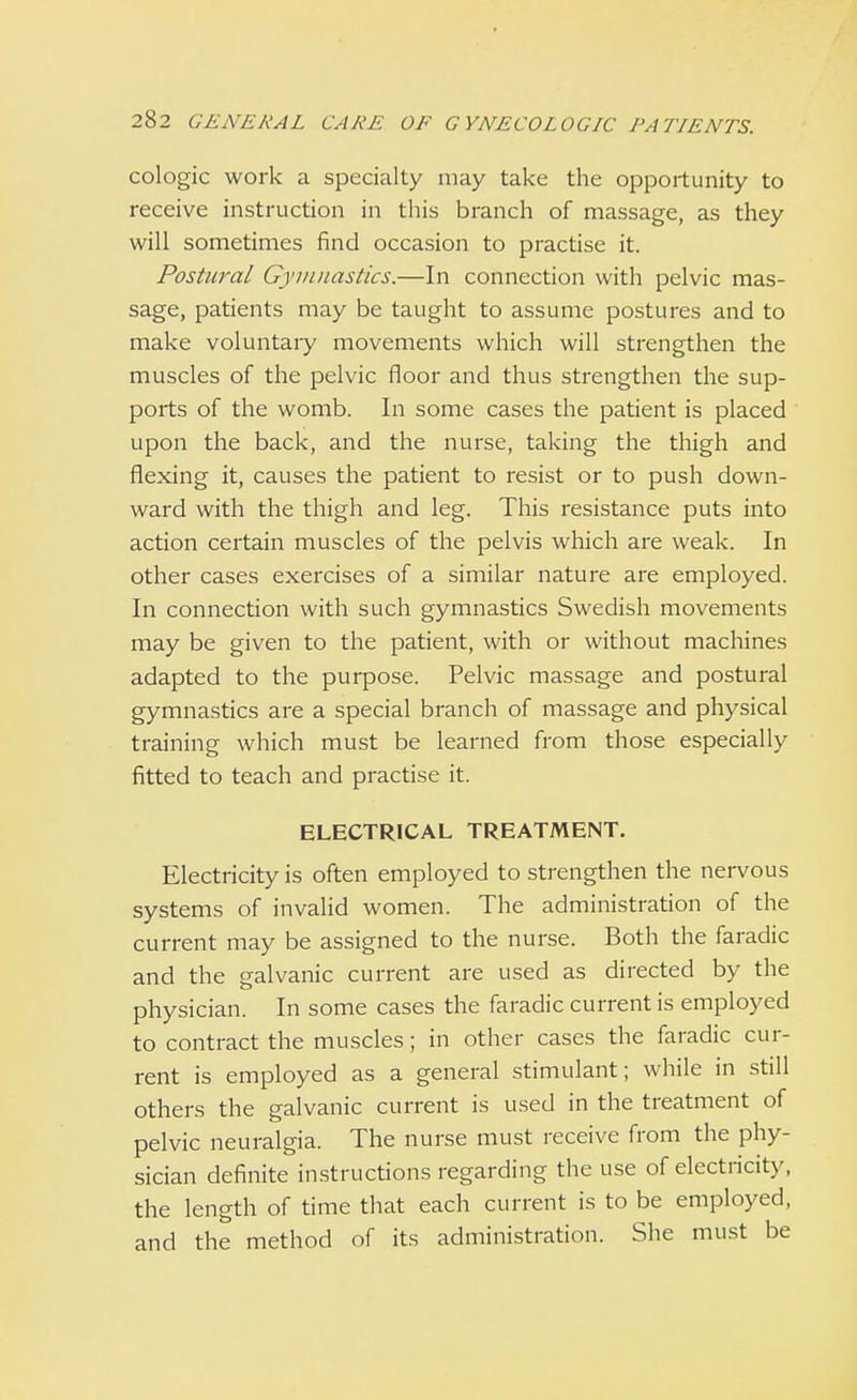 cologic work a specialty may take the opportunity to receive instruction in this branch of massage, as they will sometimes find occasion to practise it. Postural Gymnastics.—In connection with pelvic mas- sage, patients may be taught to assume postures and to make voluntary movements which will strengthen the muscles of the pelvic floor and thus strengthen the sup- ports of the womb. In some cases the patient is placed upon the back, and the nurse, taking the thigh and flexing it, causes the patient to resist or to push down- ward with the thigh and leg. This resistance puts into action certain muscles of the pelvis which are weak. In other cases exercises of a similar nature are employed. In connection with such gymnastics Swedish movements may be given to the patient, with or without machines adapted to the purpose. Pelvic massage and postural gymnastics are a special branch of massage and physical training which must be learned from those especially fitted to teach and practise it. ELECTRICAL TREATMENT. Electricity is often employed to strengthen the nervous systems of invalid women. The administration of the current may be assigned to the nurse. Both the faradic and the galvanic current are used as directed by the physician. In some cases the faradic current is employed to contract the muscles; in other cases the faradic cur- rent is employed as a general stimulant; while in still others the galvanic current is used in the treatment of pelvic neuralgia. The nurse must receive from the phy- sician definite instructions regarding the use of electricity, the length of time that each current is to be employed, and the method of its administration. She must be