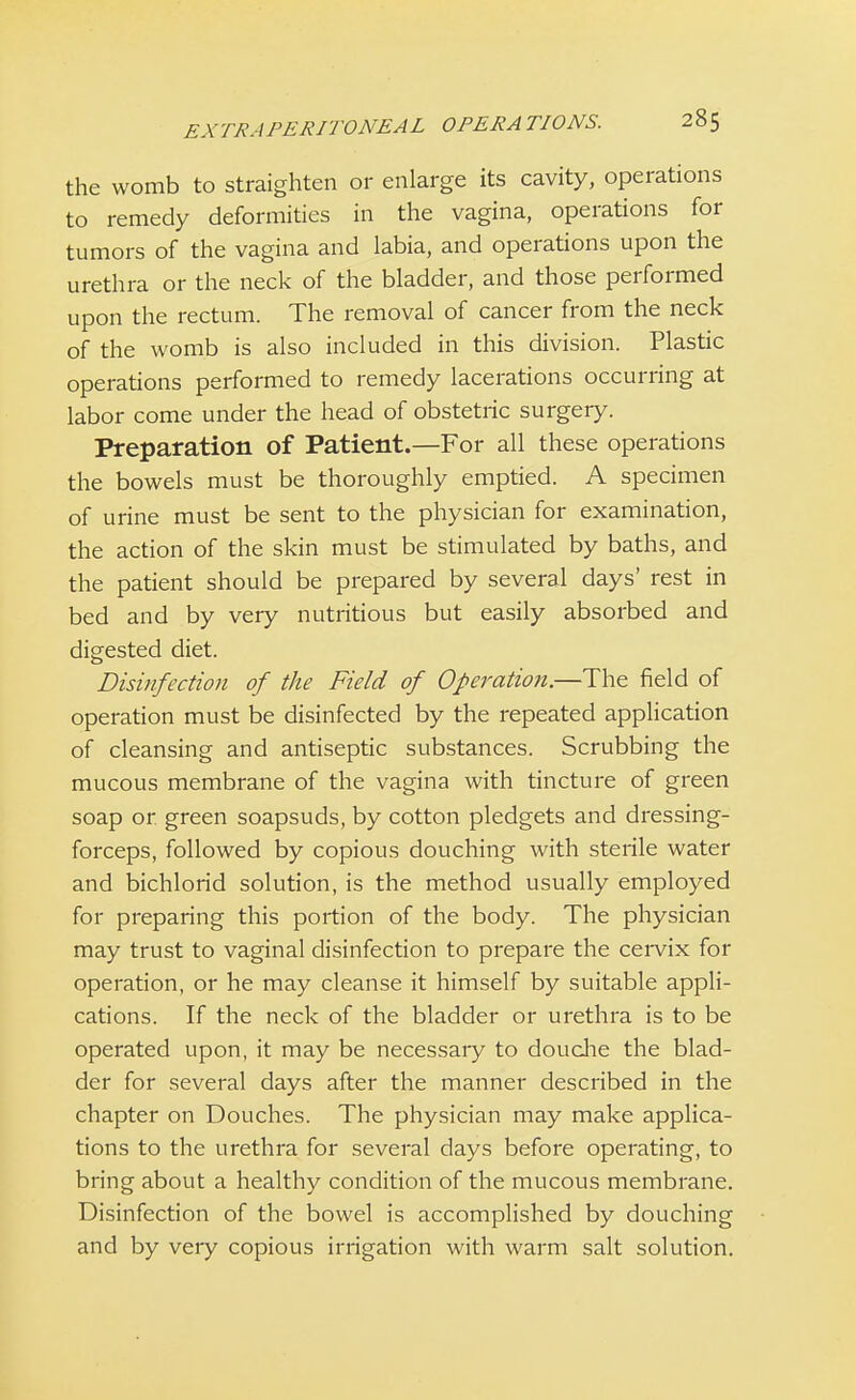 the womb to straighten or enlarge its cavity, operations to remedy deformities in the vagina, operations for tumors of the vagina and labia, and operations upon the urethra or the neck of the bladder, and those performed upon the rectum. The removal of cancer from the neck of the womb is also included in this division. Plastic operations performed to remedy lacerations occurring at labor come under the head of obstetric surgery. Preparation of Patient.—For all these operations the bowels must be thoroughly emptied. A specimen of urine must be sent to the physician for examination, the action of the skin must be stimulated by baths, and the patient should be prepared by several days' rest in bed and by very nutritious but easily absorbed and digested diet. Disinfection of the Field of Operation.—The field of operation must be disinfected by the repeated application of cleansing and antiseptic substances. Scrubbing the mucous membrane of the vagina with tincture of green soap or. green soapsuds, by cotton pledgets and dressing- forceps, followed by copious douching with sterile water and bichlorid solution, is the method usually employed for preparing this portion of the body. The physician may trust to vaginal disinfection to prepare the cervix for operation, or he may cleanse it himself by suitable appli- cations. If the neck of the bladder or urethra is to be operated upon, it may be necessaiy to douche the blad- der for several days after the manner described in the chapter on Douches. The physician may make applica- tions to the urethra for several days before operating, to bring about a healthy condition of the mucous membrane. Disinfection of the bowel is accomplished by douching and by very copious irrigation with warm salt solution.