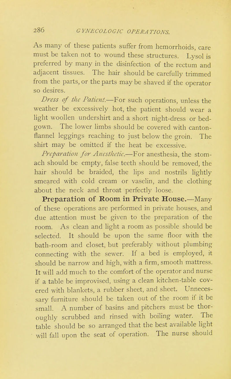 GYNECOLOGIC OPERATIONS. As many of these patients suffer from hemorrhoids, care must be taken not to wound these structures. Lysol is preferred by many in the disinfection of the rectum and adjacent tissues. The hair should be carefully trimmed from the parts, or the parts may be shaved if the operator so desires. Dress of the Patient.—For such operations, unless the weather be excessively hot, the patient should wear a light woollen undershirt and a short night-dress or bed- gown. The lower limbs should be covered with canton- flannel leggings reaching to just below the groin. The shirt may be omitted if the heat be excessive. Preparation for Anesthetic.—For anesthesia, the stom- ach should be empty, false teeth should be removed, the hair should be braided, the lips and nostrils lightly smeared with cold cream or vaselin, and the clothing about the neck and throat perfectly loose. Preparation of Room in Private House.—Many of these operations are performed in private houses, and due attention must be given to the preparation of the room. As clean and light a room as possible should be selected. It should be upon the same floor with the bath-room and closet, but preferably without plumbing connecting with the sewer. If a bed is employed, it should be narrow and high, with a firm, smooth mattress. It will add much to the comfort of the operator and nurse if a table be improvised, using a clean kitchen-table cov- ered with blankets, a rubber sheet, and sheet. Unneces- sary furniture should be taken out of the room if it be small. A number of basins and pitchers must be thor- oughly scrubbed and rinsed with boiling water. The table should be so arranged that the best available light will fall upon the seat of operation. The nurse should