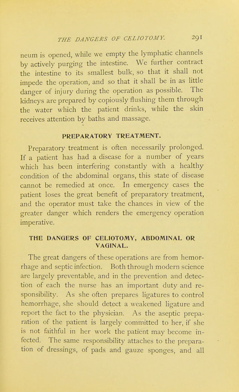 neum is opened, while we empty the lymphatic channels by actively purging the intestine. We further contract the intestine to its smallest bulk, so that it shall not impede the operation, and so that it shall be in as little danger of injury during the operation as possible. The kidneys are prepared by copiously flushing them through the water which the patient drinks, while the skin receives attention by baths and massage. PREPARATORY TREATMENT. Preparatory treatment is often necessarily prolonged. If a patient has had a disease for a number of years which has been interfering constantly with a healthy condition of the abdominal organs, this state of disease cannot be remedied at once. In emergency cases the patient loses the great benefit of preparatory treatment, and the operator must take the chances in view of the greater danger which renders the emergency operation imperative. THE DANGERS OF CELIOTOMY, ABDOMINAL OR VAGINAL. The great dangers of these operations are from hemor- rhage and septic infection. Both through modern science are largely preventable, and in the prevention and detec- tion of each the nurse has an important duty and re- sponsibility. As she often prepares ligatures to control hemorrhage, she should detect a weakened ligature and report the fact to the physician. As the aseptic prepa- ration of the patient is largely committed to her, if she is not faithful in her work the patient may become in- fected. The same responsibility attaches to the prepara- tion of dressings, of pads and gauze sponges, and all