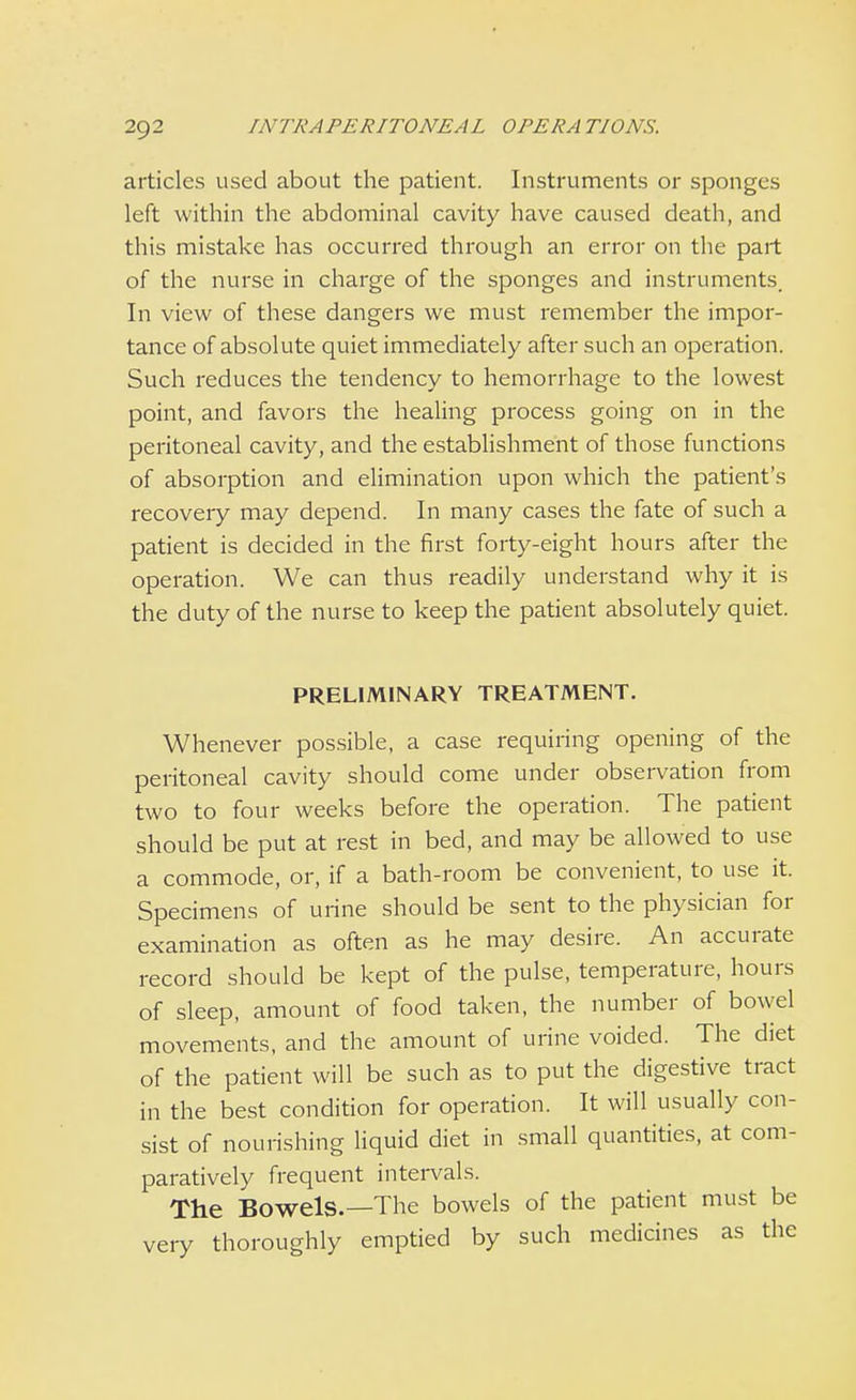 articles used about the patient. Instruments or sponges left within the abdominal cavity have caused death, and this mistake has occurred through an error on the part of the nurse in charge of the sponges and instruments. In view of these dangers we must remember the impor- tance of absolute quiet immediately after such an operation. Such reduces the tendency to hemorrhage to the lowest point, and favors the healing process going on in the peritoneal cavity, and the establishment of those functions of absorption and elimination upon which the patient's recovery may depend. In many cases the fate of such a patient is decided in the first forty-eight hours after the operation. We can thus readily understand why it is the duty of the nurse to keep the patient absolutely quiet. PRELIMINARY TREATMENT. Whenever possible, a case requiring opening of the peritoneal cavity should come under observation from two to four weeks before the operation. The patient should be put at rest in bed, and may be allowed to use a commode, or, if a bath-room be convenient, to use it. Specimens of urine should be sent to the physician for examination as often as he may desire. An accurate record should be kept of the pulse, temperature, hours of sleep, amount of food taken, the number of bowel movements, and the amount of urine voided. The diet of the patient will be such as to put the digestive tract in the best condition for operation. It will usually con- sist of nourishing liquid diet in small quantities, at com- paratively frequent intervals. The Bowels.—The bowels of the patient must be veiy thoroughly emptied by such medicines as the