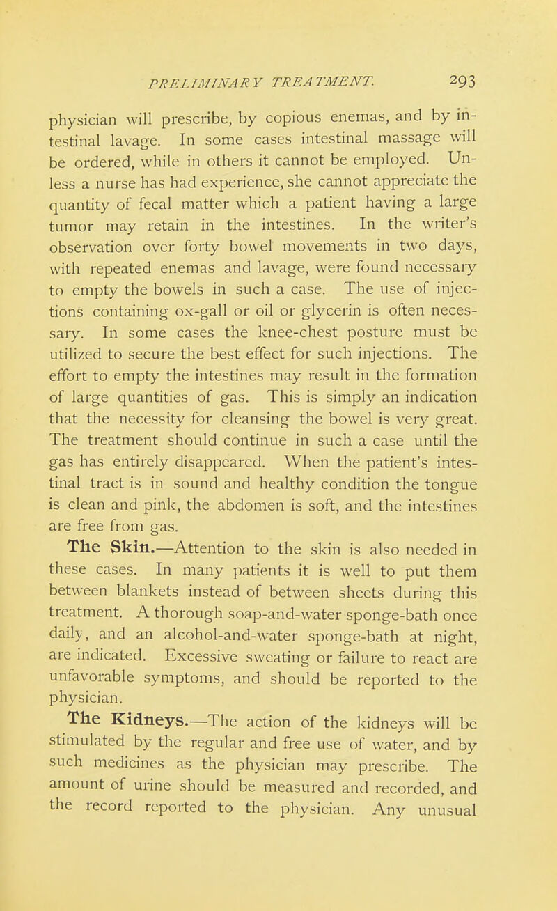 physician will prescribe, by copious enemas, and by in- testinal lavage. In some cases intestinal massage will be ordered, while in others it cannot be employed. Un- less a nurse has had experience, she cannot appreciate the quantity of fecal matter which a patient having a large tumor may retain in the intestines. In the writer's observation over forty bowel movements in two days, with repeated enemas and lavage, were found necessary to empty the bowels in such a case. The use of injec- tions containing ox-gall or oil or glycerin is often neces- sary. In some cases the knee-chest posture must be utilized to secure the best effect for such injections. The effort to empty the intestines may result in the formation of large quantities of gas. This is simply an indication that the necessity for cleansing the bowel is very great. The treatment should continue in such a case until the gas has entirely disappeared. When the patient's intes- tinal tract is in sound and healthy condition the tongue is clean and pink, the abdomen is soft, and the intestines are free from gas. The Skin.—Attention to the skin is also needed in these cases. In many patients it is well to put them between blankets instead of between sheets during this treatment. A thorough soap-and-water sponge-bath once daily, and an alcohol-and-water sponge-bath at night, are indicated. Excessive sweating or failure to react are unfavorable symptoms, and should be reported to the physician. The Kidneys.—The action of the kidneys will be stimulated by the regular and free use of water, and by such medicines as the physician may prescribe. The amount of urine should be measured and recorded, and the record reported to the physician. Any unusual