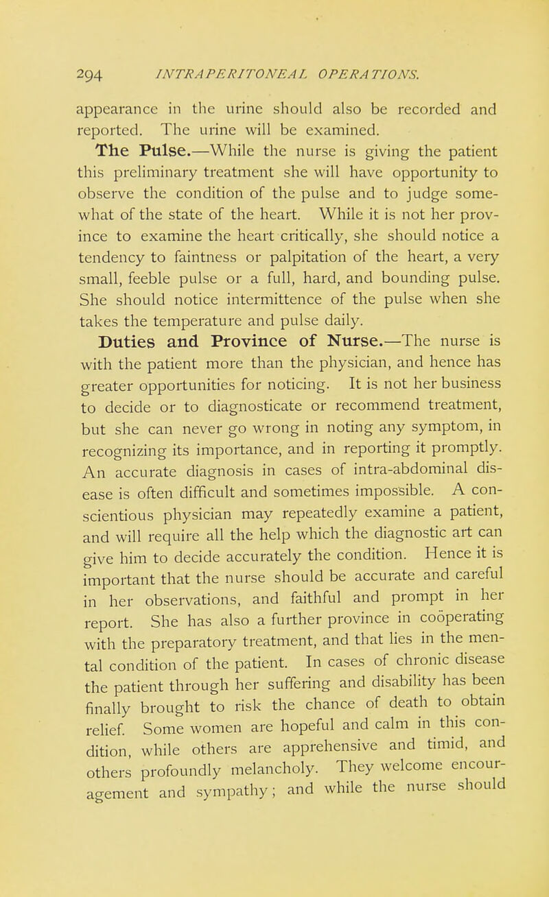 appearance in the urine should also be recorded and reported. The urine will be examined. The Pulse.—While the nurse is giving the patient this preliminary treatment she will have opportunity to observe the condition of the pulse and to judge some- what of the state of the heart. While it is not her prov- ince to examine the heart critically, she should notice a tendency to faintness or palpitation of the heart, a very small, feeble pulse or a full, hard, and bounding pulse. She should notice intermittence of the pulse when she takes the temperature and pulse daily. Duties and Province of Nurse.—The nurse is with the patient more than the physician, and hence has greater opportunities for noticing. It is not her business to decide or to diagnosticate or recommend treatment, but she can never go wrong in noting any symptom, in recognizing its importance, and in reporting it promptly. An accurate diagnosis in cases of intra-abdominal dis- ease is often difficult and sometimes impossible. A con- scientious physician may repeatedly examine a patient, and will require all the help which the diagnostic art can give him to decide accurately the condition. Hence it is important that the nurse should be accurate and careful in her observations, and faithful and prompt in her report. She has also a further province in cooperating with the preparatory treatment, and that lies in the men- tal condition of the patient. In cases of chronic disease the patient through her suffering and disability has been finally brought to risk the chance of death to obtain relief. Some women are hopeful and calm in this con- dition, while others are apprehensive and timid, and others profoundly melancholy. They welcome encour- agement and sympathy; and while the nurse should