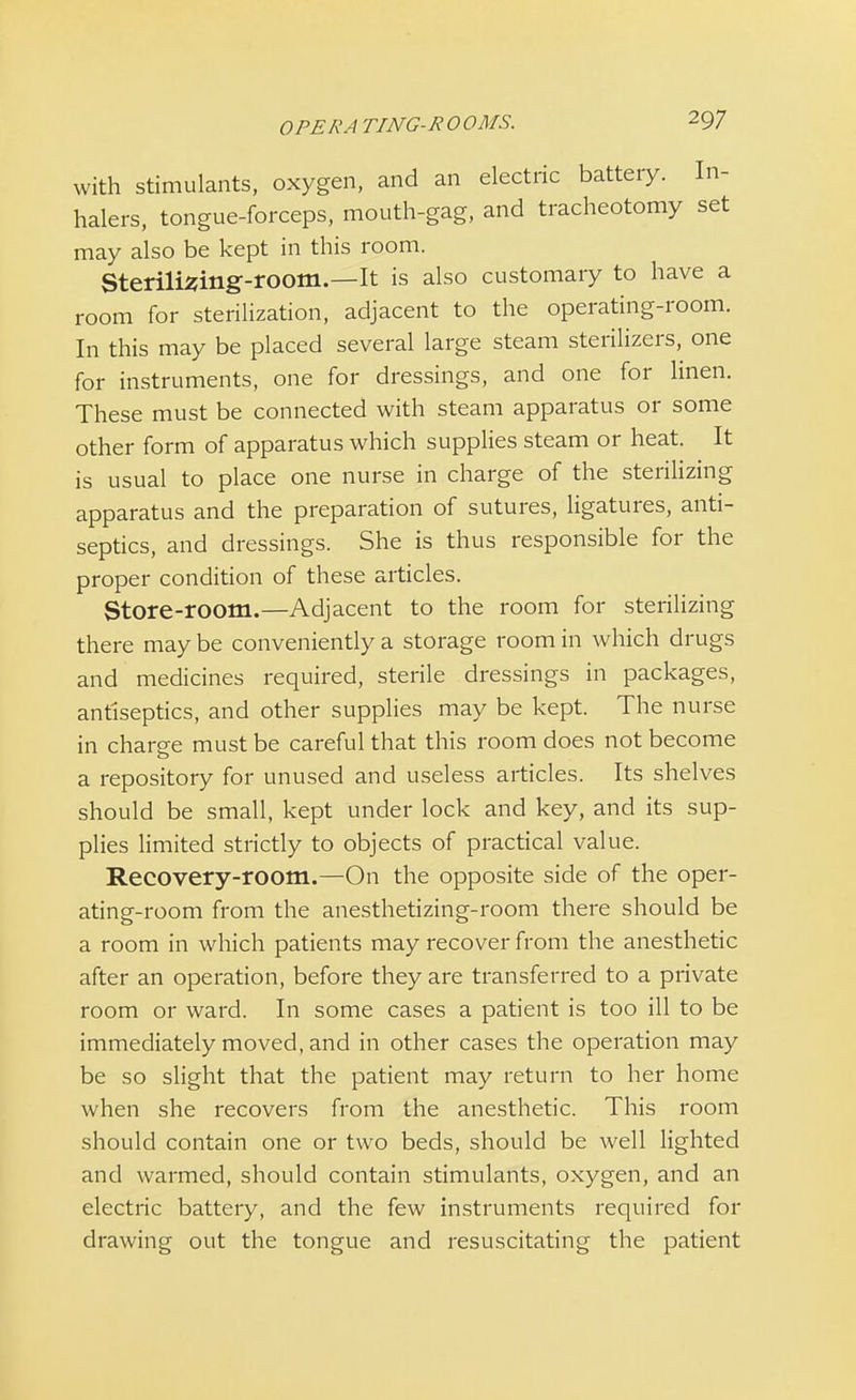 OPERA TING-ROOMS. with stimulants, oxygen, and an electric battery. In- halers, tongue-forceps, mouth-gag, and tracheotomy set may also be kept in this room. Sterilising-room.—It is also customary to have a room for sterilization, adjacent to the operating-room. In this may be placed several large steam sterilizers, one for instruments, one for dressings, and one for linen. These must be connected with steam apparatus or some other form of apparatus which supplies steam or heat. It is usual to place one nurse in charge of the sterilizing apparatus and the preparation of sutures, ligatures, anti- septics, and dressings. She is thus responsible for the proper condition of these articles. Store-room.—Adjacent to the room for sterilizing there may be conveniently a storage room in which drugs and medicines required, sterile dressings in packages, antiseptics, and other supplies may be kept. The nurse in charge must be careful that this room does not become a repository for unused and useless articles. Its shelves should be small, kept under lock and key, and its sup- plies limited strictly to objects of practical value. Recovery-room.—On the opposite side of the oper- ating-room from the anesthetizing-room there should be a room in which patients may recover from the anesthetic after an operation, before they are transferred to a private room or ward. In some cases a patient is too ill to be immediately moved, and in other cases the operation may be so slight that the patient may return to her home when she recovers from the anesthetic. This room should contain one or two beds, should be well lighted and warmed, should contain stimulants, oxygen, and an electric battery, and the few instruments required for drawing out the tongue and resuscitating the patient