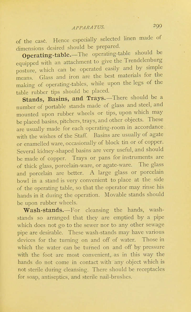APPARATUS. of the case. Hence especially selected linen made of dimensions desired should be prepared. Operating-table.—The operating-table should be equipped with an attachment to give the Trendelenburg posture, which can be operated easily and by simple means. Glass and iron are the best materials for the making of operating-tables, while upon the legs of the table rubber tips should be placed. Stands, Basins, and Trays.—There should be a number of portable stands made of glass and steel, and mounted upon rubber wheels or tips, upon which may be placed basins, pitchers, trays, and other objects. These are usually made for each operating-room in accordance with the wishes of the Staff. Basins are usually of agate or enamelled ware, occasionally of block tin or of copper. Several kidney-shaped basins are very useful, and should be made of copper. Trays or pans for instruments are of thick glass, porcelain-ware, or agate-ware. The glass and porcelain are better. A large glass or porcelain bowl in a stand is very convenient to place at the side of the operating table, so that the operator may rinse his hands in it during the operation. Movable stands should be upon rubber wheels. Wasn-stands.—For cleansing the hands, wash- stands so arranged that they are emptied by a pipe which does not go to the sewer nor to any other sewage pipe are desirable. These wash-stands may have various devices for the turning on and off of water. Those in which the water can be turned on and off by pressure with the foot are most convenient, as in this way the hands do not come in contact with any object which is not sterile during cleansing. There should be receptacles for soap, antiseptics, and sterile nail-brushes.