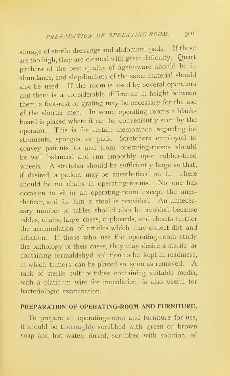 storage of sterile dressings and abdominal pads. If these are too high, they are cleaned with great difficulty. Quart pitchers of the best quality of agate-ware should be in abundance, and slop-buckets of the same material should also be used. If the room is used by several operators and there is a considerable difference in height between them, a foot-rest or grating may be necessary for the use of the shorter men. In some operating-rooms a black- board is placed where it can be conveniently seen by the operator. This is for certain memoranda regarding in- struments, sponges, or pads. Stretchers employed to convey patients to and from operating-rooms should be well balanced and run smoothly upon rubber-tired wheels. A stretcher should be sufficiently large so that, if desired, a patient may be anesthetized on it. There should be no chairs in operating-rooms. No one has occasion to sit in an operating-room except the anes- thetizer, and for him a stool is provided. An unneces- sary number of tables should also be avoided, because tables, chairs, large cases, cupboards, and closets further the accumulation of articles which may collect dirt and infection. If those who use the operating-room study the pathology of their cases, they may desire a sterile jar containing formaldehyd solution to be kept in readiness, in which tumors can be placed so soon as removed. A rack of sterile culture-tubes containing suitable media, with a platinum wire for inoculation, is also useful for bacteriologic examination. PREPARATION OF OPERATING-ROOM AND FURNITURE. To prepare an operating-room and furniture for use, it should be thoroughly scrubbed with green or brown soap and hot water, rinsed, scrubbed with solution of