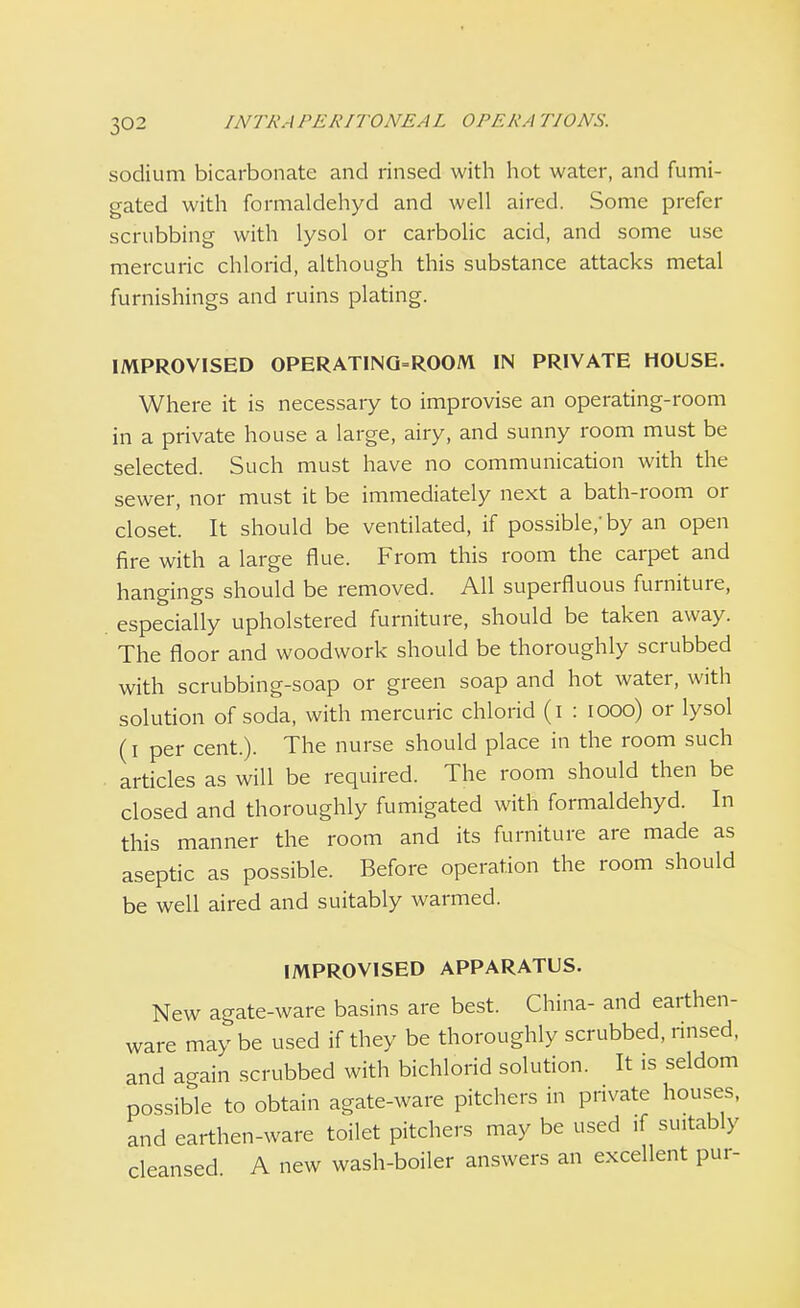 sodium bicarbonate and rinsed with hot water, and fumi- gated with formaldehyd and well aired. Some prefer scrubbing with lysol or carbolic acid, and some use mercuric chlorid, although this substance attacks metal furnishings and ruins plating. IMPROVISED OPERATING=ROOM IN PRIVATE HOUSE. Where it is necessary to improvise an operating-room in a private house a large, airy, and sunny room must be selected. Such must have no communication with the sewer, nor must it be immediately next a bath-room or closet. It should be ventilated, if possible/by an open fire with a large flue. From this room the carpet and hangings should be removed. All superfluous furniture, especially upholstered furniture, should be taken away. The floor and woodwork should be thoroughly scrubbed with scrubbing-soap or green soap and hot water, with solution of soda, with mercuric chlorid (i : iooo) or lysol (i per cent.). The nurse should place in the room such articles as will be required. The room should then be closed and thoroughly fumigated with formaldehyd. In this manner the room and its furniture are made as aseptic as possible. Before operation the room should be well aired and suitably warmed. IMPROVISED APPARATUS. New agate-ware basins are best. China- and earthen- ware may be used if they be thoroughly scrubbed, rinsed, and again scrubbed with bichlorid solution. It is seldom possible to obtain agate-ware pitchers in private houses, and earthen-ware toilet pitchers may be used if suitably cleansed A new wash-boiler answers an excellent pur-