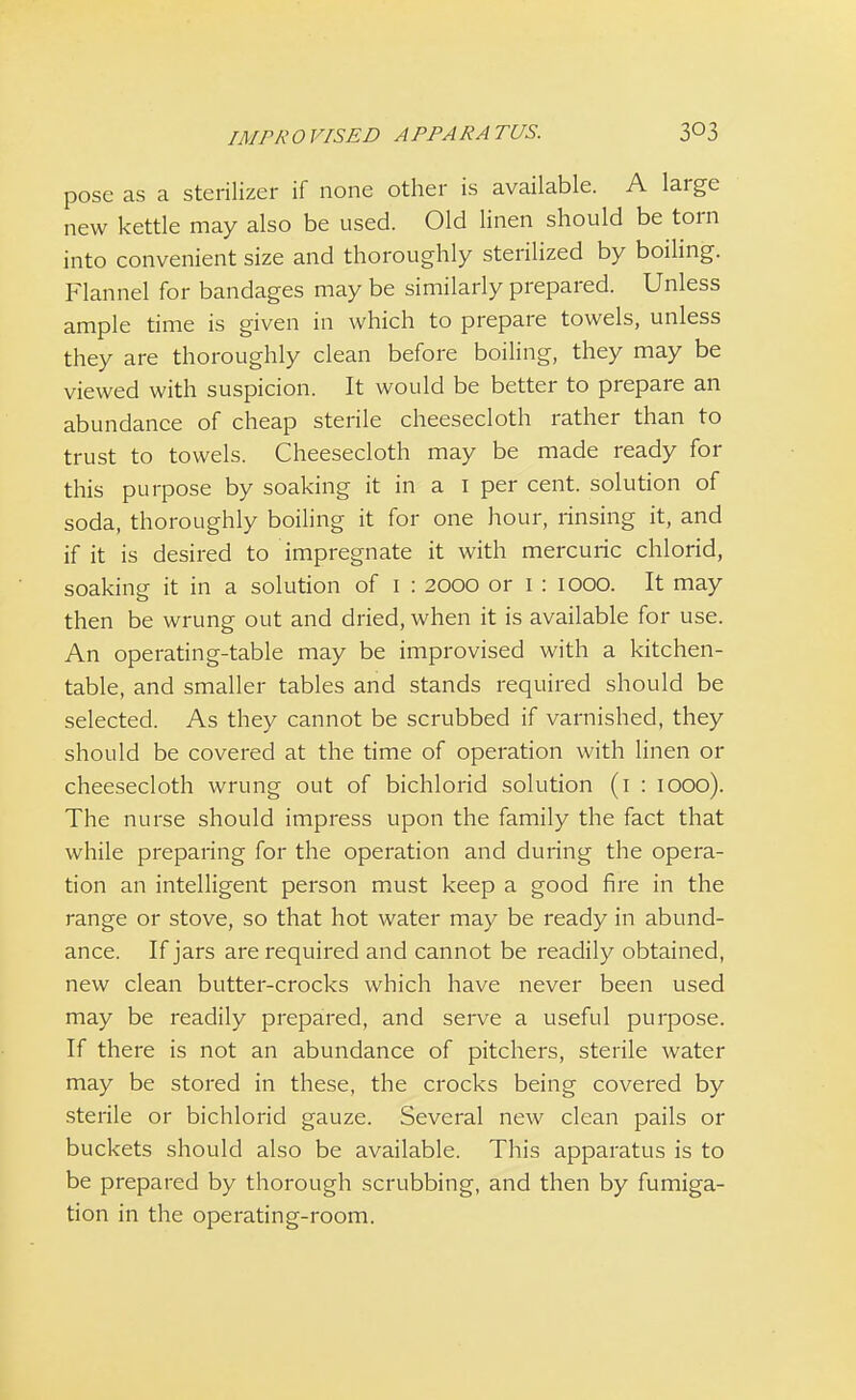 pose as a sterilizer if none other is available. A large new kettle may also be used. Old linen should be torn into convenient size and thoroughly sterilized by boiling. Flannel for bandages may be similarly prepared. Unless ample time is given in which to prepare towels, unless they are thoroughly clean before boiling, they may be viewed with suspicion. It would be better to prepare an abundance of cheap sterile cheesecloth rather than to trust to towels. Cheesecloth may be made ready for this purpose by soaking it in a 1 per cent, solution of soda, thoroughly boiling it for one hour, rinsing it, and if it is desired to impregnate it with mercuric chlorid, soaking it in a solution of 1 : 2000 or 1 : 1000. It may then be wrung out and dried, when it is available for use. An operating-table may be improvised with a kitchen- table, and smaller tables and stands required should be selected. As they cannot be scrubbed if varnished, they should be covered at the time of operation with linen or cheesecloth wrung out of bichlorid solution (1 : 1000). The nurse should impress upon the family the fact that while preparing for the operation and during the opera- tion an intelligent person must keep a good fire in the range or stove, so that hot water may be ready in abund- ance. If jars are required and cannot be readily obtained, new clean butter-crocks which have never been used may be readily prepared, and serve a useful purpose. If there is not an abundance of pitchers, sterile water may be stored in these, the crocks being covered by sterile or bichlorid gauze. Several new clean pails or buckets should also be available. This apparatus is to be prepared by thorough scrubbing, and then by fumiga- tion in the operating-room.