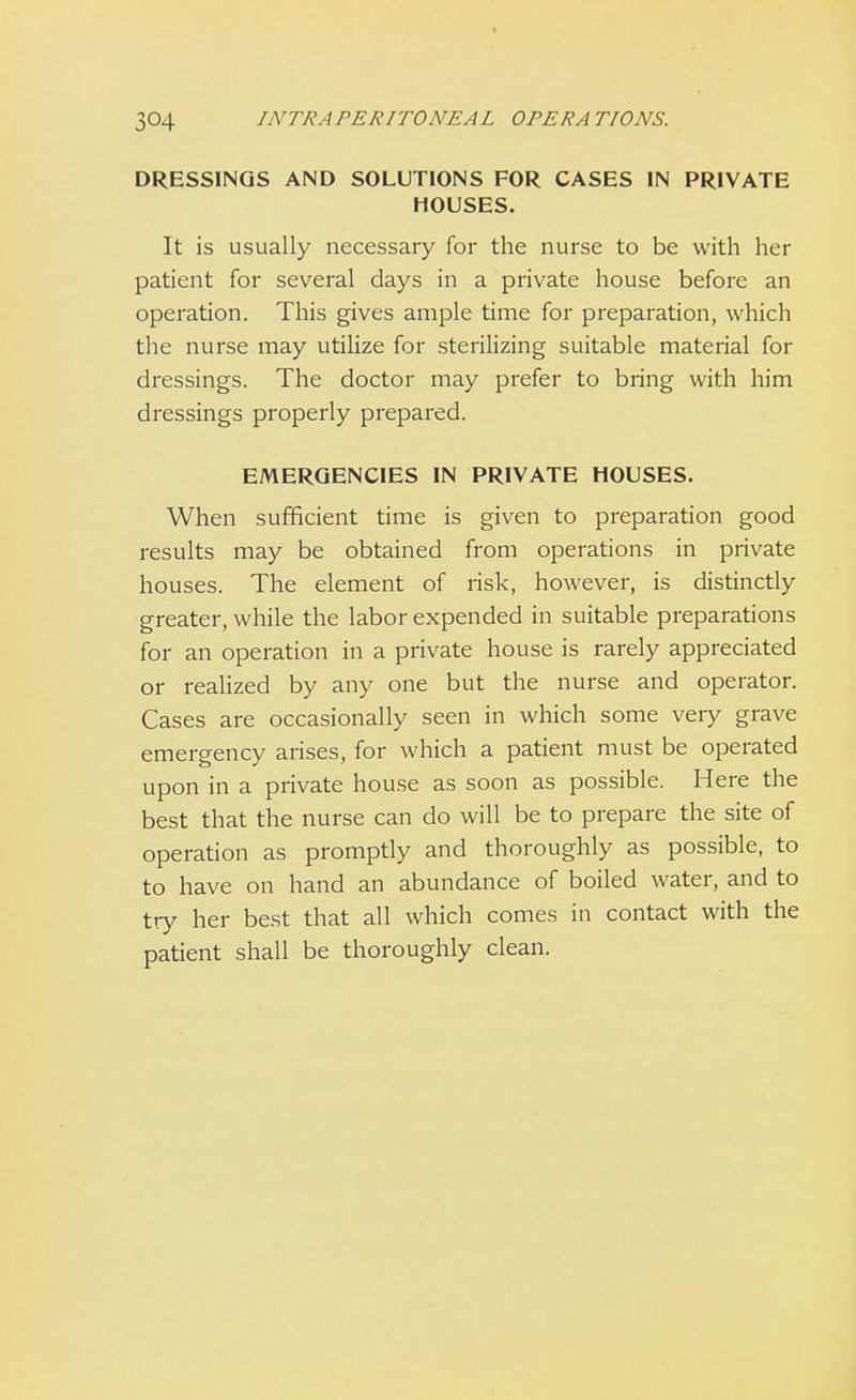 DRESSINGS AND SOLUTIONS FOR CASES IN PRIVATE HOUSES. It is usually necessary for the nurse to be with her patient for several days in a private house before an operation. This gives ample time for preparation, which the nurse may utilize for sterilizing suitable material for dressings. The doctor may prefer to bring with him dressings properly prepared. EMERGENCIES IN PRIVATE HOUSES. When sufficient time is given to preparation good results may be obtained from operations in private houses. The element of risk, however, is distinctly greater, while the labor expended in suitable preparations for an operation in a private house is rarely appreciated or realized by any one but the nurse and operator. Cases are occasionally seen in which some very grave emergency arises, for which a patient must be operated upon in a private house as soon as possible. Here the best that the nurse can do will be to prepare the site of operation as promptly and thoroughly as possible, to to have on hand an abundance of boiled water, and to try her best that all which comes in contact with the patient shall be thoroughly clean.