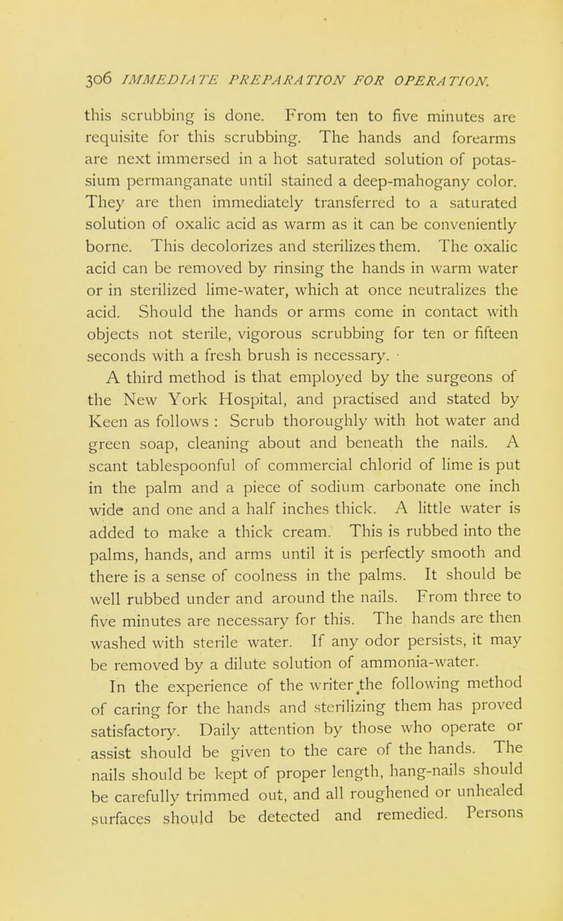 this scrubbing is done. From ten to five minutes are requisite for this scrubbing. The hands and forearms are next immersed in a hot saturated solution of potas- sium permanganate until stained a deep-mahogany color. They are then immediately transferred to a saturated solution of oxalic acid as warm as it can be conveniently borne. This decolorizes and sterilizes them. The oxalic acid can be removed by rinsing the hands in warm water or in sterilized lime-water, which at once neutralizes the acid. Should the hands or arms come in contact with objects not sterile, vigorous scrubbing for ten or fifteen seconds with a fresh brush is necessary. • A third method is that employed by the surgeons of the New York Hospital, and practised and stated by Keen as follows : Scrub thoroughly with hot water and green soap, cleaning about and beneath the nails. A scant tablespoonful of commercial chlorid of lime is put in the palm and a piece of sodium carbonate one inch wide and one and a half inches thick. A little water is added to make a thick cream. This is rubbed into the palms, hands, and arms until it is perfectly smooth and there is a sense of coolness in the palms. It should be well rubbed under and around the nails. From three to five minutes are necessary for this. The hands are then washed with sterile water. If any odor persists, it may be removed by a dilute solution of ammonia-water. In the experience of the writer the following method of caring for the hands and sterilizing them has proved satisfactoiy. Daily attention by those who operate or assist should be given to the care of the hands. The nails should be kept of proper length, hang-nails should be carefully trimmed out, and all roughened or unhealed surfaces should be detected and remedied. Persons